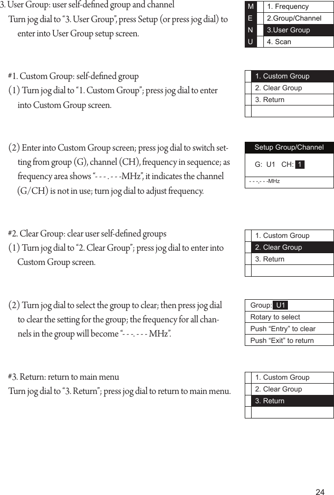 241. Frequency2.Group/Channel3.User Group4. ScanMENU1. Custom Group2. Clear Group3. ReturnSetup Group/Channel- - -,- - -MHz G:  U1   CH:  11. Custom Group2. Clear Group3. ReturnGroup:  U1Rotary to selectPush &ldquo;Entry&rdquo; to clearPush &ldquo;Exit&rdquo; to return1. Custom Group2. Clear Group3. Return3. User Group: user self-dened group and channelTurn jog dial to &ldquo;3. User Group&rdquo;, press Setup (or press jog dial) to enter into User Group setup screen.#1. Custom Group: self-dened group(1) Turn jog dial to &ldquo;1. Custom Group&rdquo;; press jog dial to enter into Custom Group screen.(2) Enter into Custom Group screen; press jog dial to switch set-ting from group (G), channel (CH), frequency in sequence; as frequency area shows &ldquo;- - - . - - -MHz&rdquo;, it indicates the channel (G/CH) is not in use; turn jog dial to adjust frequency.#2. Clear Group: clear user self-dened groups(1) Turn jog dial to &ldquo;2. Clear Group&rdquo;; press jog dial to enter into Custom Group screen.(2) Turn jog dial to select the group to clear; then press jog dial to clear the seing for the group; the frequency for all chan-nels in the group will become &ldquo;- - -. - - - MHz&rdquo;.#3. Return: return to main menuTurn jog dial to &ldquo;3. Return&rdquo;; press jog dial to return to main menu.