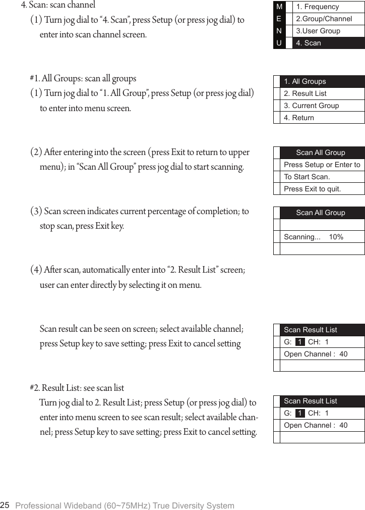 Professional Wideband (60~75MHz) True Diversity System251. Frequency2.Group/Channel3.User Group4. ScanMENU1. All Groups2. Result List3. Current Group4. Return      Scan All GroupPress Setup or Enter toTo Start Scan.Press Exit to quit.      Scan All GroupScanning...    10%Scan Result ListG:   1   CH:  1Open Channel :  40Scan Result ListG:   1   CH:  1Open Channel :  404. Scan: scan channel(1) Turn jog dial to &ldquo;4. Scan&rdquo;, press Setup (or press jog dial) to enter into scan channel screen.#1. All Groups: scan all groups(1) Turn jog dial to &ldquo;1. All Group&rdquo;, press Setup (or press jog dial) to enter into menu screen.(2) Aer entering into the screen (press Exit to return to upper menu); in &ldquo;Scan All Group&rdquo; press jog dial to start scanning.(3) Scan screen indicates current percentage of completion; to stop scan, press Exit key.(4) Aer scan, automatically enter into &ldquo;2. Result List&rdquo; screen; user can enter directly by selecting it on menu.Scan result can be seen on screen; select available channel; press Setup key to save seing; press Exit to cancel seing#2. Result List: see scan listTurn jog dial to 2. Result List; press Setup (or press jog dial) to enter into menu screen to see scan result; select available chan-nel; press Setup key to save seing; press Exit to cancel seing.
