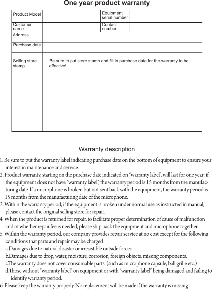 One year product warrantyProduct ModelWarranty description1. Be sure to put the warranty label indicating purchase date on the boom of equipment to ensure your interest in maintenance and service.2. Product warranty, starting on the purchase date indicated on &ldquo;warranty label&rdquo;, will last for one year; if the equipment does not have &ldquo;warranty label&rdquo;, the warranty period is 15 months from the manufac-turing date. If a microphone is broken but not sent back with the equipment, the warranty period is 15 months from the manufacturing date of the microphone.3. Within the warranty period, if the equipment is broken under normal use as instructed in manual, please contact the original selling store for repair.4. When the product is returned for repair, to facilitate proper determination of cause of malfunction and of whether repair fee is needed, please ship back the equipment and microphone together.5. Within the warranty period, our company provides repair service at no cost except for the following conditions that parts and repair may be charged:a.Damages due to natural disaster or irresistible outside forces.b.Damages due to drop, water, moisture, corrosion, foreign objects, missing components.c.e warranty does not cover consumable parts. (such as microphone capsule, ball grille etc.)d.ose without &ldquo;warranty label&rdquo; on equipment or with &ldquo;warranty label&rdquo; being damaged and failing to identify warranty period.6. Please keep the warranty properly. No replacement will be made if the warranty is missing.Equipment serial numberCustomer nameContact numberAddressPurchase dateSelling store stampBe sure to put store stamp and ll in purchase date for the warranty to be effective!