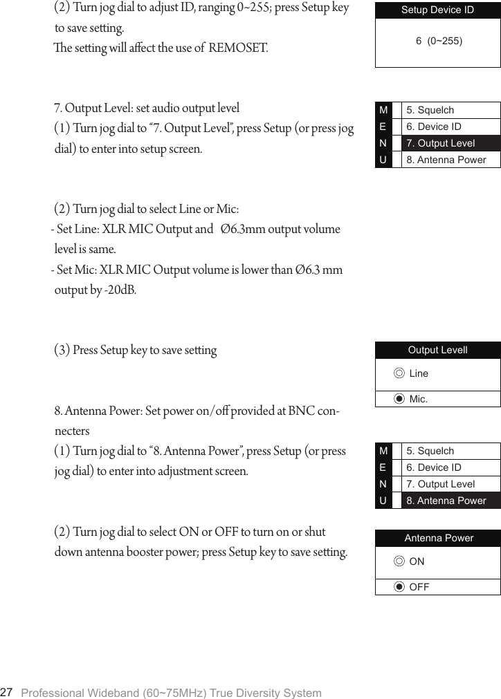 Professional Wideband (60~75MHz) True Diversity System27Setup Device ID 6  (0~255)(2) Turn jog dial to adjust ID, ranging 0~255; press Setup key to save seing.e seing will aect the use of  REMOSET.7. Output Level: set audio output level(1) Turn jog dial to &ldquo;7. Output Level&rdquo;, press Setup (or press jog dial) to enter into setup screen.(2) Turn jog dial to select Line or Mic:- Set Line: XLR MIC Output and   &Oslash;6.3mm output volume level is same.- Set Mic: XLR MIC Output volume is lower than &Oslash;6.3 mm output by -20dB.(3) Press Setup key to save seing8. Antenna Power: Set power on/o provided at BNC con-necters(1) Turn jog dial to &ldquo;8. Antenna Power&rdquo;, press Setup (or press jog dial) to enter into adjustment screen.(2) Turn jog dial to select ON or OFF to turn on or shut down antenna booster power; press Setup key to save seing.5. Squelch6. Device ID7. Output Level8. Antenna PowerMENUOutput LevellLineMic.5. Squelch6. Device ID7. Output Level8. Antenna PowerMENUAntenna PowerONOFF