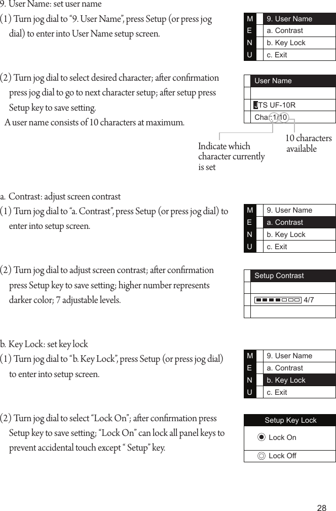 289. User Name: set user name(1) Turn jog dial to &ldquo;9. User Name&rdquo;, press Setup (or press jog dial) to enter into User Name setup screen.(2) Turn jog dial to select desired character; aer conrmation press jog dial to go to next character setup; aer setup press Setup key to save seing.    A user name consists of 10 characters at maximum.a. Contrast: adjust screen contrast(1) Turn jog dial to &ldquo;a. Contrast&rdquo;, press Setup (or press jog dial) to enter into setup screen.(2) Turn jog dial to adjust screen contrast; aer conrmation press Setup key to save seing; higher number represents darker color; 7 adjustable levels.b. Key Lock: set key lock(1) Turn jog dial to &ldquo;b. Key Lock&rdquo;, press Setup (or press jog dial) to enter into setup screen.(2) Turn jog dial to select &ldquo;Lock On&rdquo;; aer conrmation press Setup key to save seing; &ldquo;Lock On&rdquo; can lock all panel keys to prevent accidental touch except &ldquo; Setup&rdquo; key.9. User Namea. Contrastb. Key Lockc. ExitMENUUser NameJTS UF-10RChar:1/1010 characters availableIndicate which character currently is set9. User Namea. Contrastb. Key Lockc. ExitMENUSetup Contrast                        4/79. User Namea. Contrastb. Key Lockc. ExitMENUSetup Key LockLock OnLock Off
