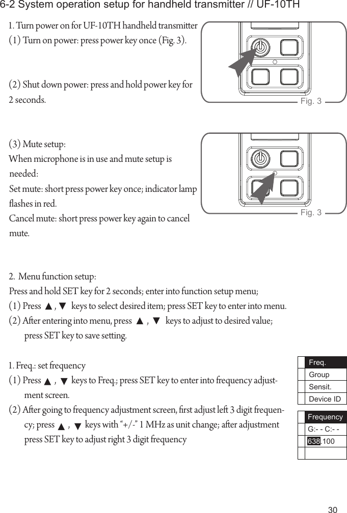 301. Turn power on for UF-10TH handheld transmier (1) Turn on power: press power key once (Fig. 3).(2) Shut down power: press and hold power key for 2 seconds.(3) Mute setup:When microphone is in use and mute setup is needed:Set mute: short press power key once; indicator lamp ashes in red.Cancel mute: short press power key again to cancel mute.6-2 System operation setup for handheld transmitter // UF-10THFig. 3Fig. 32.  Menu function setup:Press and hold SET key for 2 seconds; enter into function setup menu;(1) Press        ,         keys to select desired item; press SET key to enter into menu.(2) Aer entering into menu, press         ,          keys to adjust to desired value; press SET key to save seing.1. Freq.: set frequency(1) Press        ,         keys to Freq.; press SET key to enter into frequency adjust-ment screen.(2) Aer going to frequency adjustment screen, rst adjust le 3 digit frequen-cy; press        ,         keys with &ldquo;+/-&rdquo; 1 MHz as unit change; aer adjustment press SET key to adjust right 3 digit frequencyFreq.GroupSensit.Device IDFrequencyG:- - C:- -638.100