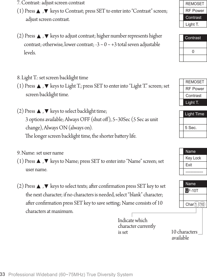 Professional Wideband (60~75MHz) True Diversity System337. Contrast: adjust screen contrast(1) Press        ,       keys to Contrast; press SET to enter into &ldquo;Contrast&rdquo; screen; adjust screen contrast.(2) Press        ,       keys to adjust contrast; higher number represents higher contrast; otherwise, lower contrast; -3 ~ 0 ~ +3 total seven adjustable levels.8. Light T.: set screen backlight time(1) Press        ,       keys to Light T.; press SET to enter into &ldquo;Light T.&rdquo; screen; set screen backlight time.(2) Press        ,       keys to select backlight time;3 options available; Always OFF (shut o), 5~30Sec (5 Sec as unit change), Always ON (always on).e longer screen backlight time, the shorter baery life. 9. Name: set user name(1) Press        ,       keys to Name; press SET to enter into &ldquo;Name&rdquo; screen; set user name.(2) Press        ,       keys to select texts; aer conrmation press SET key to set the next character; if no characters is needed, select &ldquo;blank&rdquo; character; aer conrmation press SET key to save seing; Name consists of 10 characters at maximum.REMOSETRF PowerContrastLight T.Contrast      0REMOSETRF PowerContrastLight T.Light Time5 Sec.NameUF-10TChar:1 / 10NameKey LockExit--------------10 characters availableIndicate which character currently is set