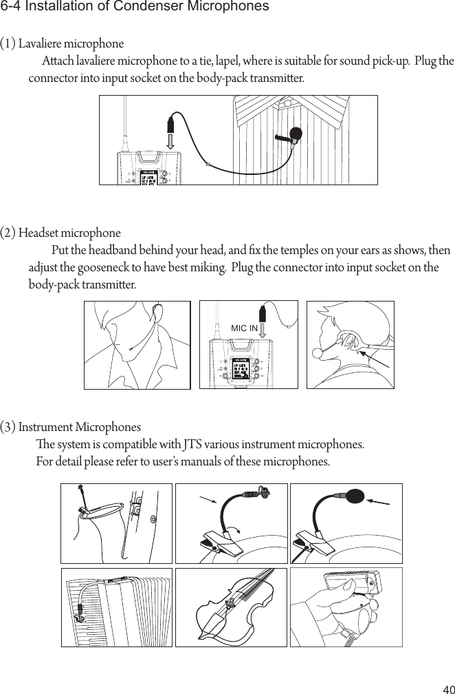 406-4 Installation of Condenser Microphones(1) Lavaliere microphone Aach lavaliere microphone to a tie, lapel, where is suitable for sound pick-up.  Plug the connector into input socket on the body-pack transmier. (2) Headset microphone     Put the headband behind your head, and x the temples on your ears as shows, then adjust the gooseneck to have best miking.  Plug the connector into input socket on the body-pack transmier. MIC IN(3) Instrument Microphones                e system is compatible with JTS various instrument microphones.                For detail please refer to user&rsquo;s manuals of these microphones.UHF   PL L   T ra nsm itt erUHF   PL L   T ra nsm itt er