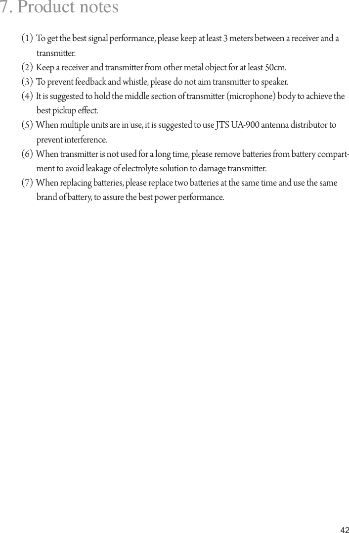 427. Product notes(1) To get the best signal performance, please keep at least 3 meters between a receiver and a transmier.(2) Keep a receiver and transmier from other metal object for at least 50cm.(3) To prevent feedback and whistle, please do not aim transmier to speaker.(4) It is suggested to hold the middle section of transmier (microphone) body to achieve the best pickup eect.(5) When multiple units are in use, it is suggested to use JTS UA-900 antenna distributor to prevent interference.(6) When transmier is not used for a long time, please remove baeries from baery compart-ment to avoid leakage of electrolyte solution to damage transmier.(7) When replacing baeries, please replace two baeries at the same time and use the same brand of baery, to assure the best power performance.