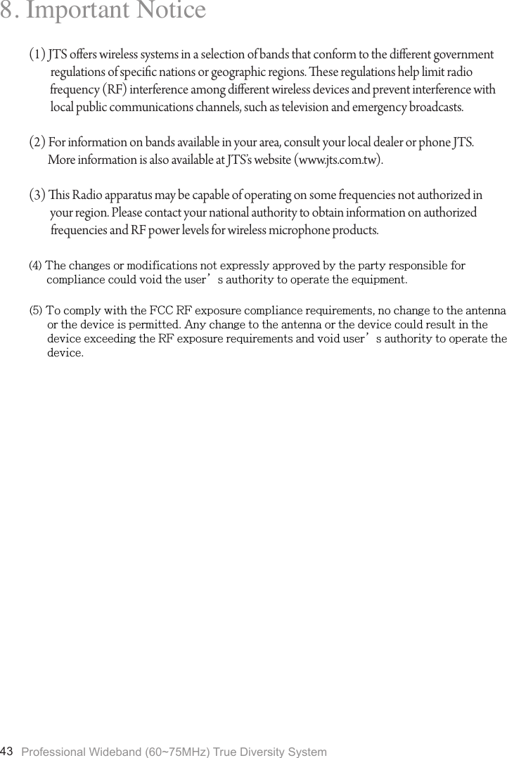 Professional Wideband (60~75MHz) True Diversity System438. Important Notice(1) JTS oers wireless systems in a selection of bands that conform to the dierent government regulations of specic nations or geographic regions. ese regulations help limit radio          frequency (RF) interference among dierent wireless devices and prevent interference with local public communications channels, such as television and emergency broadcasts.(2) For information on bands available in your area, consult your local dealer or phone JTS.         More information is also available at JTS&rsquo;s website (www.jts.com.tw).(3) is Radio apparatus may be capable of operating on some frequencies not authorized in         your region. Please contact your national authority to obtain information on authorized frequencies and RF power levels for wireless microphone products.(4) The changes or modifications not expressly approved by the party responsible for      compliance could void the user&rsquo;s authority to operate the equipment.(5) To comply with the FCC RF exposure compliance requirements, no change to the antenna      or the device is permitted. Any change to the antenna or the device could result in the      device exceeding the RF exposure requirements and void user&rsquo;s authority to operate the      device.