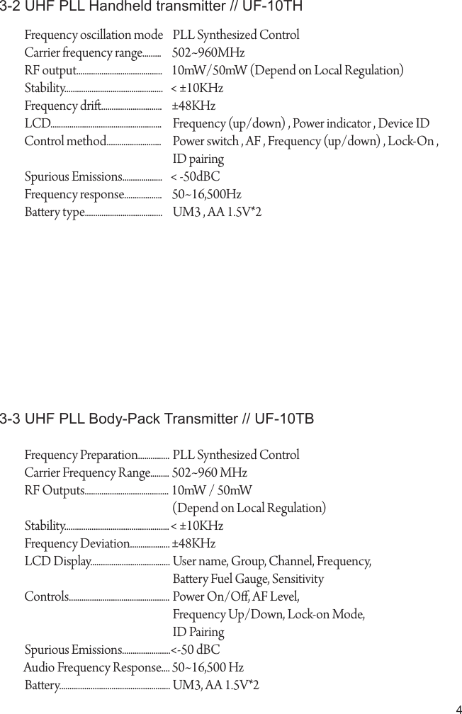 43-2 UHF PLL Handheld transmitter // UF-10THFrequency oscillation modeCarrier frequency range.........RF output.........................................Stability...............................................Frequency dri.............................LCD.....................................................Control method..........................Spurious Emissions...................Frequency response..................Baery type.....................................Frequency Preparation...............Carrier Frequency Range.........RF Outputs........................................Stability..................................................Frequency Deviation...................LCD Display......................................Controls................................................Spurious Emissions.......................Audio Frequency Response....Baery.....................................................PLL Synthesized Control502~960MHz10mW/50mW (Depend on Local Regulation)< &plusmn;10KHz&plusmn;48KHzFrequency (up/down) , Power indicator , Device IDPower switch , AF , Frequency (up/down) , Lock-On , ID pairing< -50dBC50~16,500HzUM3 , AA 1.5V*2PLL Synthesized Control502~960 MHz10mW / 50mW(Depend on Local Regulation) < &plusmn;10KHz&plusmn;48KHzUser name, Group, Channel, Frequency, Baery Fuel Gauge, SensitivityPower On/O, AF Level, Frequency Up/Down, Lock-on Mode, ID Pairing<-50 dBC50~16,500 HzUM3, AA 1.5V*23-3 UHF PLL Body-Pack Transmitter // UF-10TB