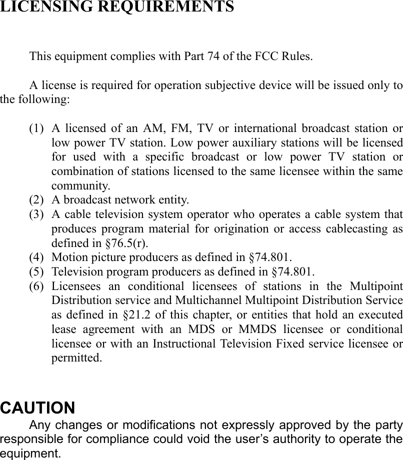  LICENSING REQUIREMENTS   This equipment complies with Part 74 of the FCC Rules.  A license is required for operation subjective device will be issued only to the following:  (1) A licensed of an AM, FM, TV or international broadcast station or low power TV station. Low power auxiliary stations will be licensed for used with a specific broadcast or low power TV station or combination of stations licensed to the same licensee within the same community. (2) A broadcast network entity. (3) A cable television system operator who operates a cable system that produces program material for origination or access cablecasting as defined in §76.5(r). (4) Motion picture producers as defined in §74.801. (5) Television program producers as defined in §74.801. (6) Licensees an conditional licensees of stations in the Multipoint Distribution service and Multichannel Multipoint Distribution Service as defined in §21.2 of this chapter, or entities that hold an executed lease agreement with an MDS or MMDS licensee or conditional licensee or with an Instructional Television Fixed service licensee or permitted.   CAUTION Any changes or modifications not expressly approved by the party responsible for compliance could void the user’s authority to operate the equipment. 