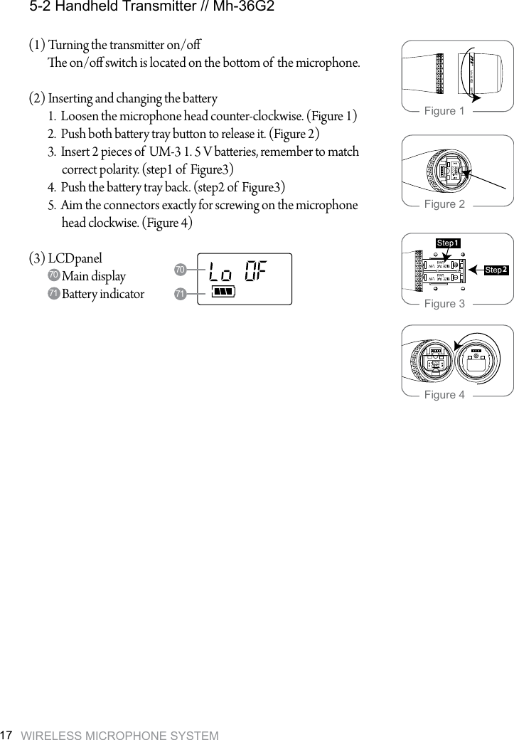 WIRELESS MICROPHONE SYSTEM17(1) Turning the transmier on/o        e on/o switch is located on the boom of  the microphone.  (2) Inserting and changing the baery        1.  Loosen the microphone head counter-clockwise. (Figure 1)        2.  Push both baery tray buon to release it. (Figure 2)        3.  Insert 2 pieces of  UM-3 1. 5 V baeries, remember to match               correct polarity. (step1 of  Figure3)        4.  Push the baery tray back. (step2 of  Figure3)        5.  Aim the connectors exactly for screwing on the microphone              head clockwise. (Figure 4)(3) LCDpanel              Main display              Baery indicator  5-2 Handheld Transmitter // Mh-36G270717071G2Mh-3621Figure 1Figure 2Figure 3Figure 4