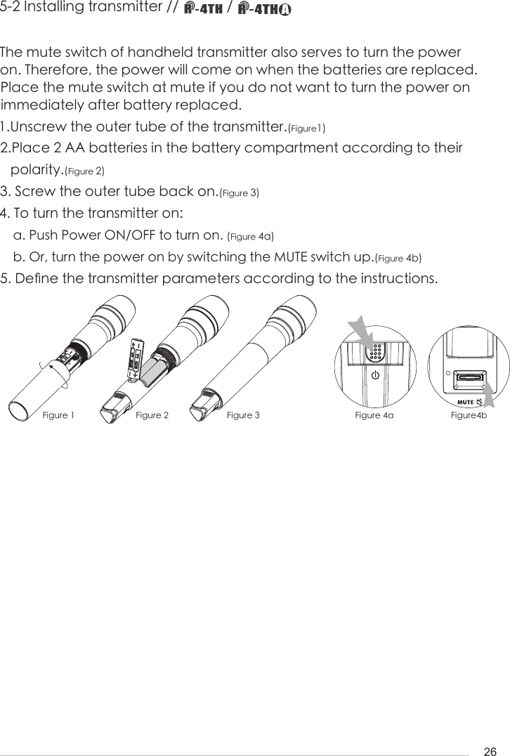 26The mute switch of handheld transmitter also serves to turn the power on. Therefore, the power will come on when the batteries are replaced. Place the mute switch at mute if you do not want to turn the power on               immediately after battery replaced.1.Unscrew the outer tube of the transmitter.(Figure1)2.Place 2 AA batteries in the battery compartment according to their    polarity.(Figure 2)3. Screw the outer tube back on.(Figure 3)4. To turn the transmitter on:      a. Push Power ON/OFF to turn on. (Figure 4a)    b. Or, turn the power on by switching the MUTE switch up.(Figure 4b)5. De󺖞ne the transmitter parameters according to the instructions.Figure 1 Figure 2 Figure 3 Figure 4a Figure4b5-2 Installing transmitter //             / 