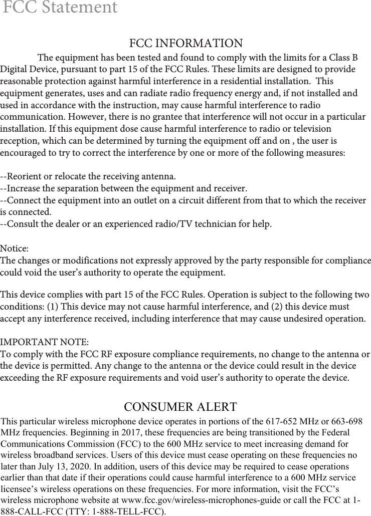 FCC StatementNotice: The changes or modifications not expressly approved by the party responsible for compliance could void the user’s authority to operate the equipment.This device complies with part 15 of the FCC Rules. Operation is subject to the following two conditions: (1) This device may not cause harmful interference, and (2) this device must accept any interference received, including interference that may cause undesired operation.IMPORTANT NOTE: To comply with the FCC RF exposure compliance requirements, no change to the antenna or the device is permitted. Any change to the antenna or the device could result in the device exceeding the RF exposure requirements and void user’s authority to operate the device.FCC INFORMATIONThe equipment has been tested and found to comply with the limits for a Class B Digital Device, pursuant to part 15 of the FCC Rules. These limits are designed to provide reasonable protection against harmful interference in a residential installation.  This equipment generates, uses and can radiate radio frequency energy and, if not installed and used in accordance with the instruction, may cause harmful interference to radio communication. However, there is no grantee that interference will not occur in a particular installation. If this equipment dose cause harmful interference to radio or television reception, which can be determined by turning the equipment off and on , the user is encouraged to try to correct the interference by one or more of the following measures:--Reorient or relocate the receiving antenna.--Increase the separation between the equipment and receiver.--Connect the equipment into an outlet on a circuit different from that to which the receiver is connected.--Consult the dealer or an experienced radio/TV technician for help.CONSUMER ALERTThis particular wireless microphone device operates in portions of the 617-652 MHz or 663-698MHz frequencies. Beginning in 2017, these frequencies are being transitioned by the FederalCommunications Commission (FCC) to the 600 MHz service to meet increasing demand forwireless broadband services. Users of this device must cease operating on these frequencies nolater than July 13, 2020. In addition, users of this device may be required to cease operationsearlier than that date if their operations could cause harmful interference to a 600 MHz servicelicensee’s wireless operations on these frequencies. For more information, visit the FCC’swireless microphone website at www.fcc.gov/wireless-microphones-guide or call the FCC at 1-888-CALL-FCC (TTY: 1-888-TELL-FCC).