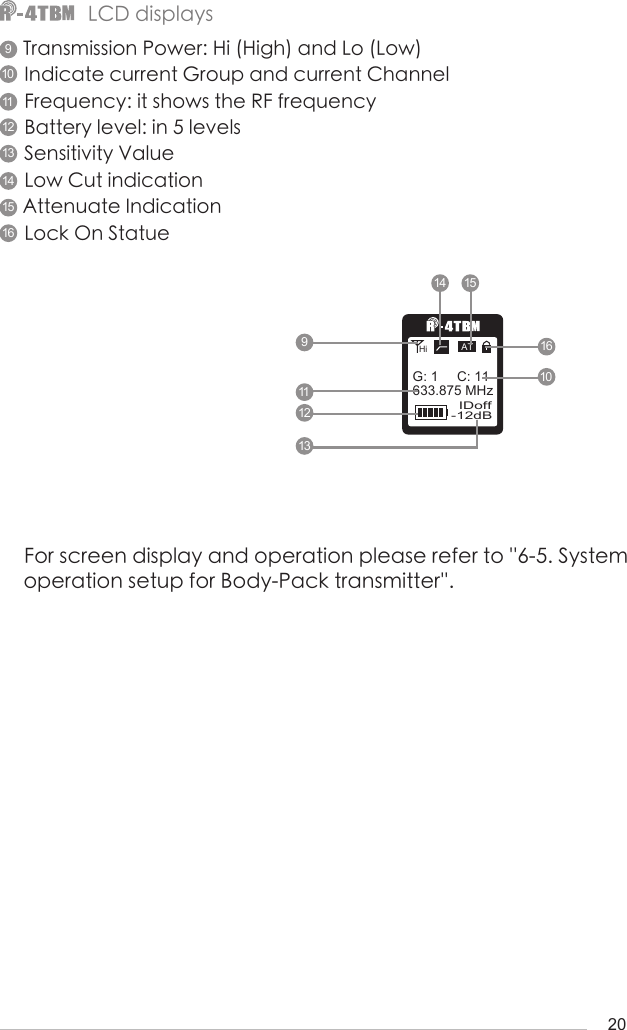 20Transmission Power: Hi (High) and Lo (Low)Indicate current Group and current ChannelFrequency: it shows the RF frequencyBattery level: in 5 levelsSensitivity ValueLow Cut indicationAttenuate IndicationLock On Statue For screen display and operation please refer to &apos;&apos;6-5. System operation setup for Body-Pack transmitter&apos;&apos;.-12dBIDoff633.875 MHzG: 1     C: 11ATHiLCD displays91011121314 1516910111213141516