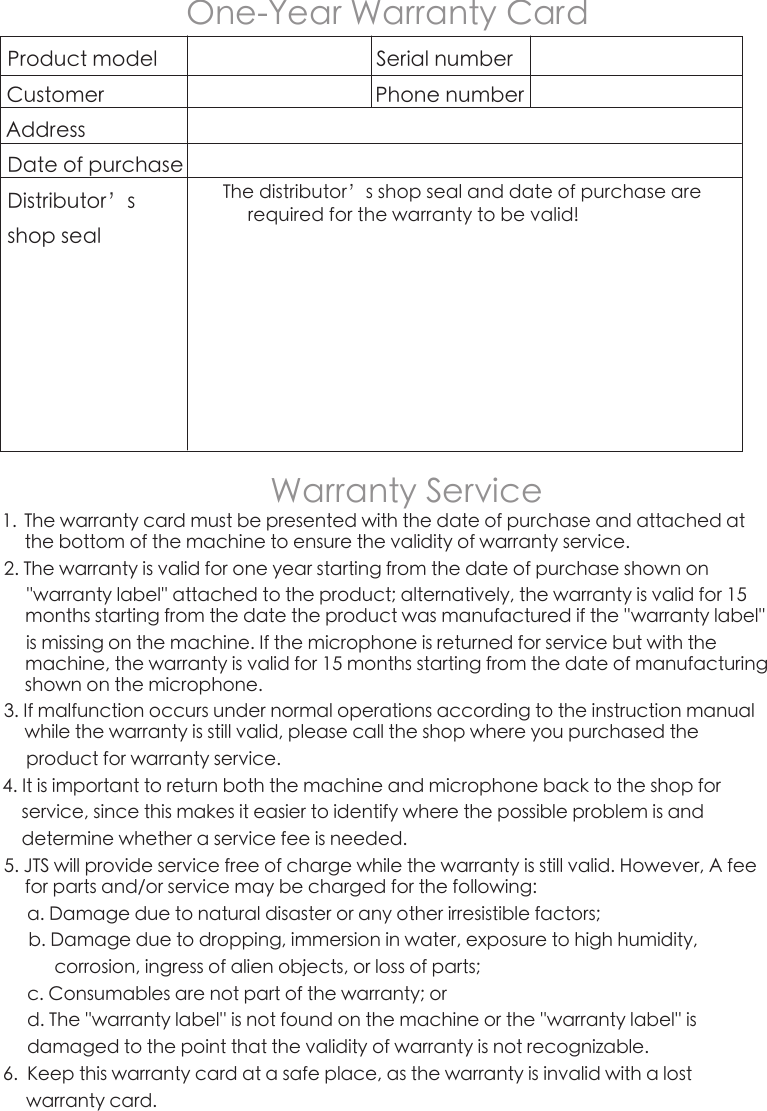 1.  The warranty card must be presented with the date of purchase and attached at the bottom of the machine to ensure the validity of warranty service.2. The warranty is valid for one year starting from the date of purchase shown on      &apos;&apos;warranty label&apos;&apos; attached to the product; alternatively, the warranty is valid for 15 months starting from the date the product was manufactured if the &apos;&apos;warranty label&apos;&apos;     is missing on the machine. If the microphone is returned for service but with the machine, the warranty is valid for 15 months starting from the date of manufacturing shown on the microphone.3. If malfunction occurs under normal operations according to the instruction manual while the warranty is still valid, please call the shop where you purchased the      product for warranty service.4. It is important to return both the machine and microphone back to the shop for     service, since this makes it easier to identify where the possible problem is and     determine whether a service fee is needed.5. JTS will provide service free of charge while the warranty is still valid. However, A fee for parts and/or service may be charged for the following:a. Damage due to natural disaster or any other irresistible factors;b. Damage due to dropping, immersion in water, exposure to high humidity,       corrosion, ingress of alien objects, or loss of parts;c. Consumables are not part of the warranty; ord. The &apos;&apos;warranty label&apos;&apos; is not found on the machine or the &apos;&apos;warranty label&apos;&apos; is damaged to the point that the validity of warranty is not recognizable.6.  Keep this warranty card at a safe place, as the warranty is invalid with a lost      warranty card.One-Year Warranty CardProduct model                                          Serial numberCustomer                                                    Phone numberAddressDate of purchase                    Distributor’s shop sealThe distributor’s shop seal and date of purchase are required for the warranty to be valid!Warranty Service