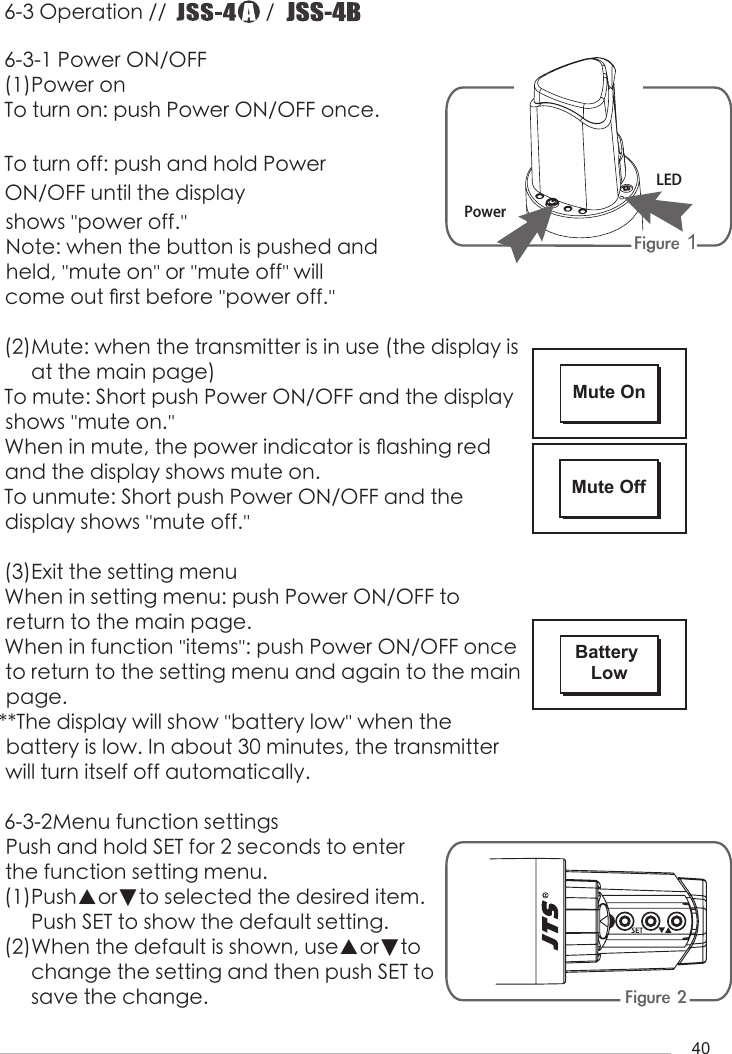 406-3 Operation //                   /                       6-3-1 Power ON/OFF(1)Power onTo turn on: push Power ON/OFF once.To turn off: push and hold Power ON/OFF until the display shows &apos;&apos;power off.&apos;&apos; Note: when the button is pushed and held, &apos;&apos;mute on&apos;&apos; or &apos;&apos;mute off&apos;&apos; will come out 󺖞rst before &apos;&apos;power off.&apos;&apos;(2)Mute: when the transmitter is in use (the display is     at the main page) To mute: Short push Power ON/OFF and the display shows &apos;&apos;mute on.&apos;&apos;When in mute, the power indicator is 󺖟ashing red and the display shows mute on.To unmute: Short push Power ON/OFF and the      display shows &apos;&apos;mute off.&apos;&apos;(3)Exit the setting menuWhen in setting menu: push Power ON/OFF to        return to the main page.When in function &apos;&apos;items&apos;&apos;: push Power ON/OFF once to return to the setting menu and again to the main page.**The display will show &apos;&apos;battery low&apos;&apos; when the      battery is low. In about 30 minutes, the transmitter will turn itself off automatically.6-3-2Menu function settingsPush and hold SET for 2 seconds to enter the function setting menu.(1)Push▲or▼to selected the desired item.     Push SET to show the default setting.(2)When the default is shown, use▲or▼to      change the setting and then push SET to      save the change.Figure 1 Figure 2LEDPowerMute OnMute OffBattery Low