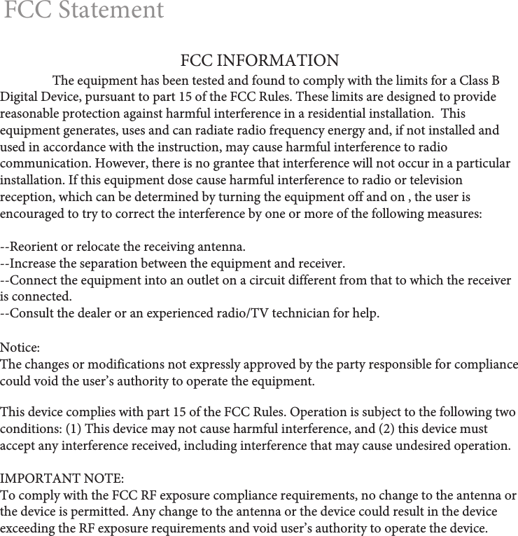 FCC StatementNotice: The changes or modifications not expressly approved by the party responsible for compliance could void the user’s authority to operate the equipment.This device complies with part 15 of the FCC Rules. Operation is subject to the following two conditions: (1) This device may not cause harmful interference, and (2) this device must accept any interference received, including interference that may cause undesired operation.IMPORTANT NOTE: To comply with the FCC RF exposure compliance requirements, no change to the antenna or the device is permitted. Any change to the antenna or the device could result in the device exceeding the RF exposure requirements and void user’s authority to operate the device.FCC INFORMATION  The equipment has been tested and found to comply with the limits for a Class B Digital Device, pursuant to part 15 of the FCC Rules. These limits are designed to provide reasonable protection against harmful interference in a residential installation.  This equipment generates, uses and can radiate radio frequency energy and, if not installed and used in accordance with the instruction, may cause harmful interference to radio communication. However, there is no grantee that interference will not occur in a particular installation. If this equipment dose cause harmful interference to radio or television reception, which can be determined by turning the equipment off and on , the user is encouraged to try to correct the interference by one or more of the following measures:--Reorient or relocate the receiving antenna.--Increase the separation between the equipment and receiver.--Connect the equipment into an outlet on a circuit different from that to which the receiver is connected.--Consult the dealer or an experienced radio/TV technician for help.