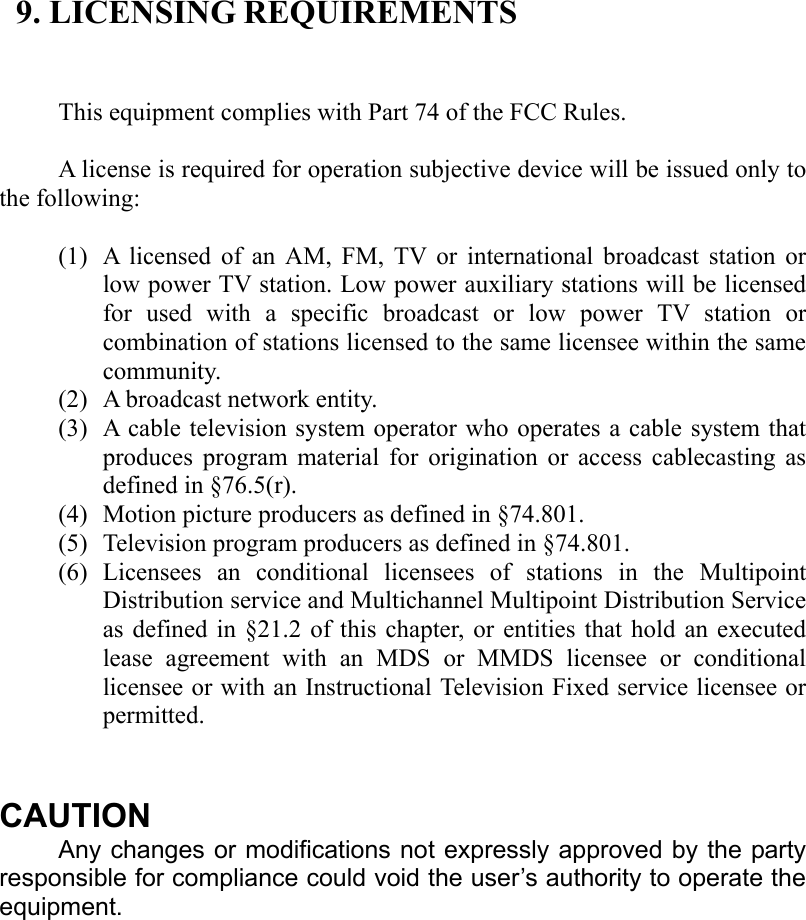  9. LICENSING REQUIREMENTS   This equipment complies with Part 74 of the FCC Rules.  A license is required for operation subjective device will be issued only to the following:  (1) A licensed of an AM, FM, TV or international broadcast station or low power TV station. Low power auxiliary stations will be licensed for used with a specific broadcast or low power TV station or combination of stations licensed to the same licensee within the same community. (2) A broadcast network entity. (3) A cable television system operator who operates a cable system that produces program material for origination or access cablecasting as defined in §76.5(r). (4) Motion picture producers as defined in §74.801. (5) Television program producers as defined in §74.801. (6) Licensees an conditional licensees of stations in the Multipoint Distribution service and Multichannel Multipoint Distribution Service as defined in §21.2 of this chapter, or entities that hold an executed lease agreement with an MDS or MMDS licensee or conditional licensee or with an Instructional Television Fixed service licensee or permitted.   CAUTION Any changes or modifications not expressly approved by the party responsible for compliance could void the user’s authority to operate the equipment. 