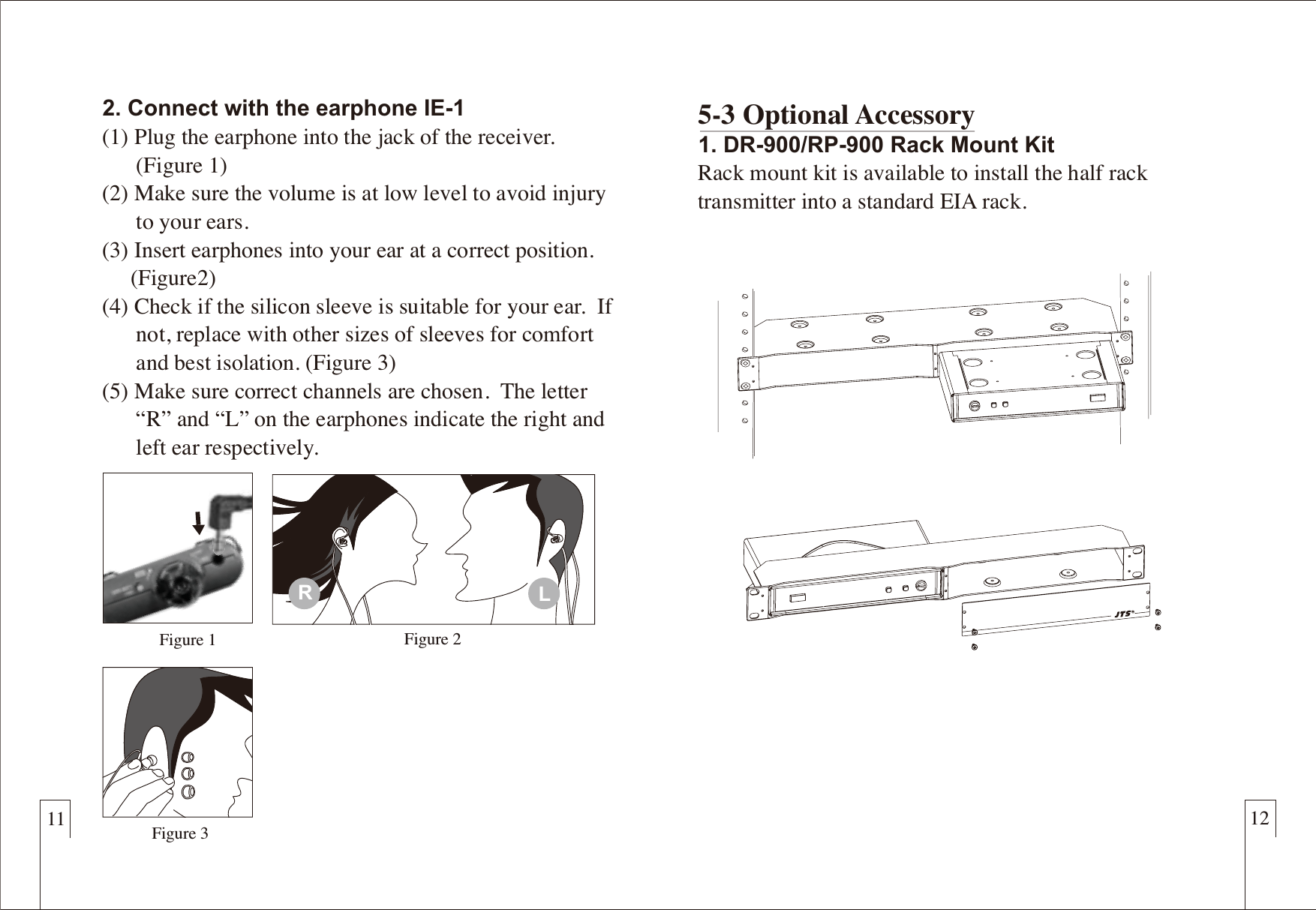 11 122. Connect with the earphone IE-1(1) Plug the earphone into the jack of the receiver.       (Figure 1)(2) Make sure the volume is at low level to avoid injury       to your ears.(3) Insert earphones into your ear at a correct position.      (Figure2)(4) Check if the silicon sleeve is suitable for your ear.  If       not, replace with other sizes of sleeves for comfort       and best isolation. (Figure 3)(5) Make sure correct channels are chosen.  The letter       “R” and “L” on the earphones indicate the right and       left ear respectively. 5-3 Optional Accessory1. DR-900/RP-900 Rack Mount KitRack mount kit is available to install the half rack transmitter into a standard EIA rack.Figure 3Figure 1 Figure 2RL