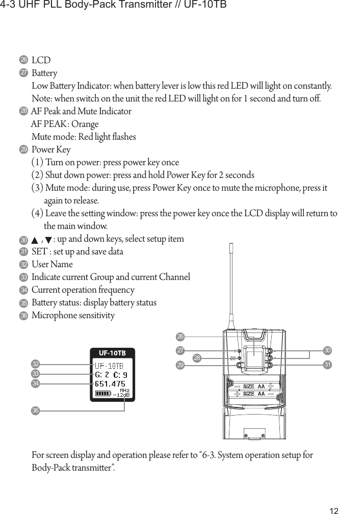 124-3 UHF PLL Body-Pack Transmitter // UF-10TBLCD BaeryLow Baery Indicator: when baery lever is low this red LED will light on constantly.Note: when switch on the unit the red LED will light on for 1 second and turn o.AF Peak and Mute IndicatorAF PEAK: OrangeMute mode: Red light ashesPower Key(1) Turn on power: press power key once(2) Shut down power: press and hold Power Key for 2 seconds(3) Mute mode: during use, press Power Key once to mute the microphone, press it again to release.(4) Leave the seing window: press the power key once the LCD display will return to the main window.      ,      : up and down keys, select setup itemSET : set up and save dataUser NameIndicate current Group and current ChannelCurrent operation frequencyBaery status: display baery statusMicrophone sensitivity26272829303132333435362627 3031282932333436For screen display and operation please refer to “6-3. System operation setup forBody-Pack transmier”.