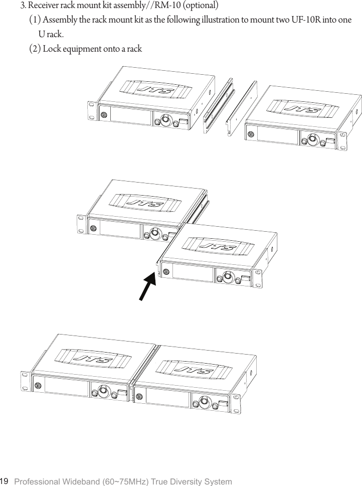 Professional Wideband (60~75MHz) True Diversity System193. Receiver rack mount kit assembly//RM-10 (optional)(1) Assembly the rack mount kit as the following illustration to mount two UF-10R into one U rack.(2) Lock equipment onto a rack