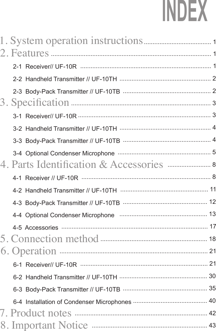 1. System operation instructions     2. Features2-1  Receiver// UF-10R2-2  Handheld Transmitter // UF-10TH2-3  Body-Pack Transmitter // UF-10TB                                                   3. Specication3-1  Receiver// UF-10R3-2  Handheld Transmitter // UF-10TH3-3  Body-Pack Transmitter // UF-10TB3-4  Optional Condenser Microphone4. Parts Identication &amp; Accessories4-1  Receiver // UF-10R4-2  Handheld Transmitter // UF-10TH4-3  Body-Pack Transmitter // UF-10TB4-4  Optional Condenser Microphone4-5  Accessories5. Connection method6. Operation6-1  Receiver// UF-10R6-2  Handheld Transmitter // UF-10TH6-3  Body-Pack Transmitter // UF-10TB6-4  Installation of Condenser Microphones7. Product notes8. Important Notice....................................... 1............................................................................................. 1............................................................................ 1..................................................... 2................................................... 2................................................................................. 3............................................................................. 3..................................................... 4................................................... 4...................................................... 5......................... 8........................................................................... 8................................................... 11................................................. 12................................................... 13..................................................................................... 17.............................................................. 18...................................................................................... 21.......................................................................... 21................................................... 30................................................. 35........................................... 40............................................................................. 42................................................................... 43INDEX