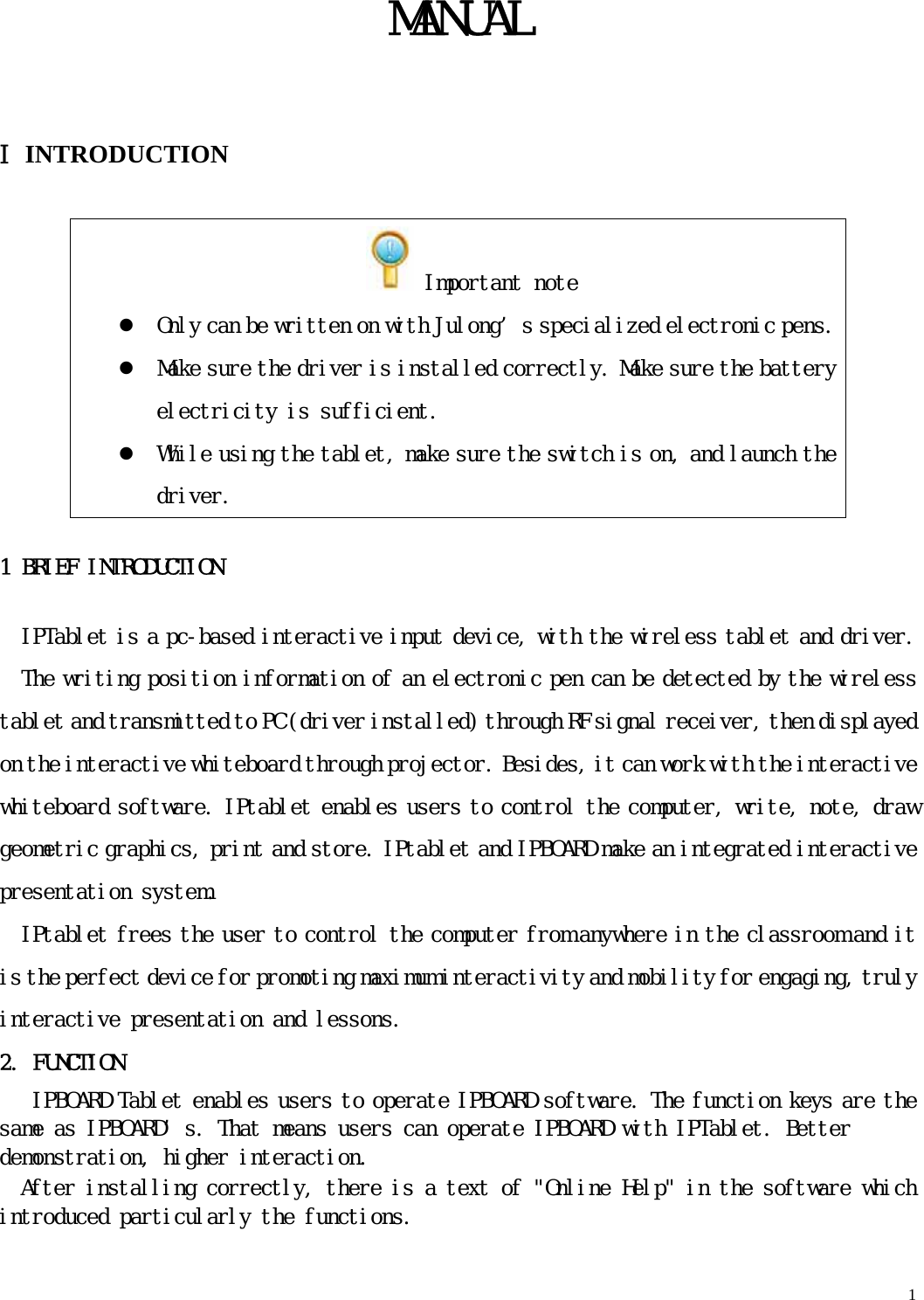   1   MANUAL  ⅠINTRODUCTION  Important note z Only can be written on with Julong’s specialized electronic pens.z Make sure the driver is installed correctly. Make sure the battery electricity is sufficient. z While using the tablet, make sure the switch is on, and launch the driver. 1 BRIEF INTRODUCTION IPTablet is a pc-based interactive input device, with the wireless tablet and driver. The writing position information of an electronic pen can be detected by the wireless tablet and transmitted to PC (driver installed) through RF signal receiver, then displayed on the interactive whiteboard through projector. Besides, it can work with the interactive whiteboard software. IPtablet enables users to control the computer, write, note, draw geometric graphics, print and store. IPtablet and IPBOARD make an integrated interactive presentation system. IPtablet frees the user to control the computer from anywhere in the classroom and it is the perfect device for promoting maximum interactivity and mobility for engaging, truly interactive presentation and lessons. 2. FUNCTION IPBOARD Tablet enables users to operate IPBOARD software. The function keys are the same as IPBOARD’s. That means users can operate IPBOARD with IPTablet. Better demonstration, higher interaction. After installing correctly, there is a text of &quot;Online Help&quot; in the software which introduced particularly the functions. 