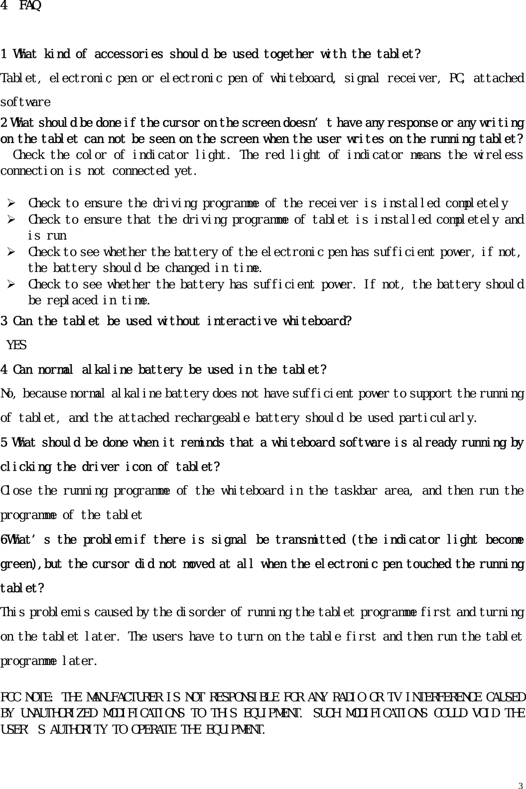   34  FAQ 1 What kind of accessories should be used together with the tablet? Tablet, electronic pen or electronic pen of whiteboard, signal receiver, PC, attached software 2 What should be done if the cursor on the screen doesn’t have any response or any writing on the tablet can not be seen on the screen when the user writes on the running tablet? Check the color of indicator light. The red light of indicator means the wireless connection is not connected yet.  ¾ Check to ensure the driving programme of the receiver is installed completely ¾ Check to ensure that the driving programme of tablet is installed completely and is run ¾ Check to see whether the battery of the electronic pen has sufficient power, if not, the battery should be changed in time. ¾ Check to see whether the battery has sufficient power. If not, the battery should be replaced in time.  3 Can the tablet be used without interactive whiteboard? YES 4 Can normal alkaline battery be used in the tablet? No, because normal alkaline battery does not have sufficient power to support the running of tablet, and the attached rechargeable battery should be used particularly. 5 What should be done when it reminds that a whiteboard software is already running by clicking the driver icon of tablet? Close the running programme of the whiteboard in the taskbar area, and then run the programme of the tablet 6What’s the problem if there is signal be transmitted (the indicator light become green),but the cursor did not moved at all when the electronic pen touched the running tablet? This problem is caused by the disorder of running the tablet programme first and turning on the tablet later. The users have to turn on the table first and then run the tablet programme later.  FCC NOTE: THE MANUFACTURER IS NOT RESPONSIBLE FOR ANY RADIO OR TV INTERFERENCE CAUSED BY UNAUTHORIZED MODIFICATIONS TO THIS EQUIPMENT. SUCH MODIFICATIONS COULD VOID THE USER’S AUTHORITY TO OPERATE THE EQUIPMENT.   