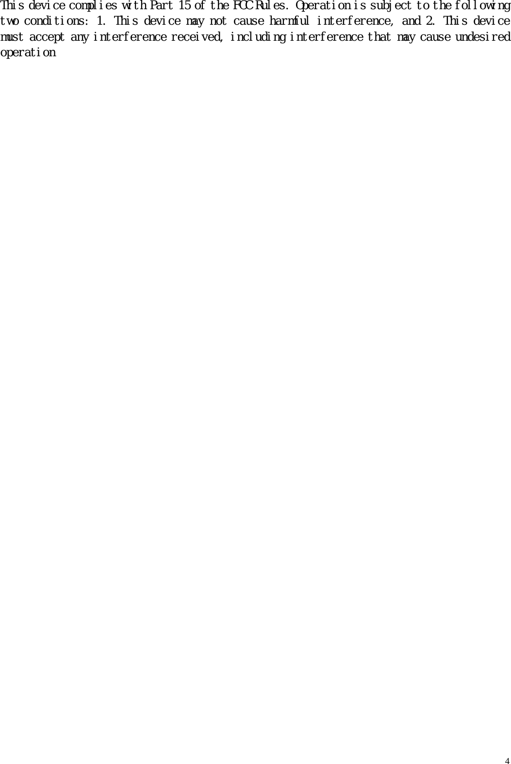   4 This device complies with Part 15 of the FCC Rules. Operation is subject to the following two conditions: 1. This device may not cause harmful interference, and 2. This device must accept any interference received, including interference that may cause undesired operation    