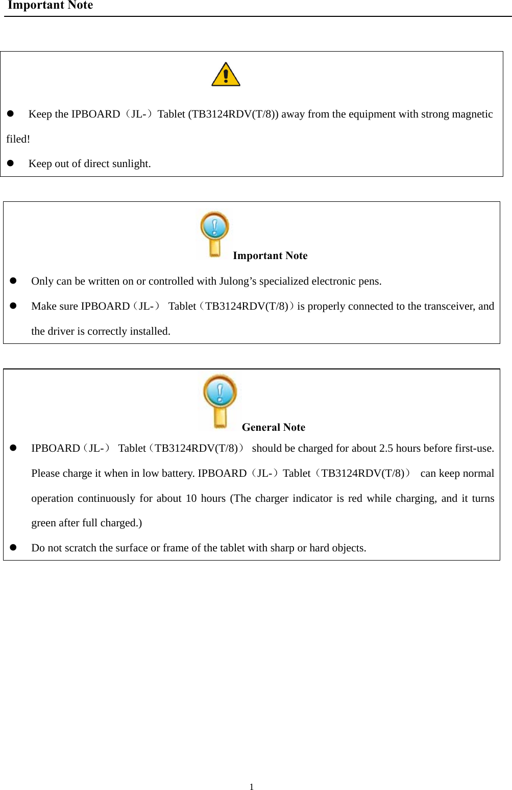  1Important Note   z Keep the IPBOARD（JL-）Tablet (TB3124RDV(T/8)) away from the equipment with strong magnetic filed! z Keep out of direct sunlight.  Important Note z Only can be written on or controlled with Julong’s specialized electronic pens.   z Make sure IPBOARD（JL-） Tablet（TB3124RDV(T/8)）is properly connected to the transceiver, and the driver is correctly installed.  General Note z IPBOARD（JL-） Tablet（TB3124RDV(T/8)）  should be charged for about 2.5 hours before first-use. Please charge it when in low battery. IPBOARD（JL-）Tablet（TB3124RDV(T/8)）  can keep normaloperation continuously for about 10 hours (The charger indicator is red while charging, and it turns green after full charged.) z Do not scratch the surface or frame of the tablet with sharp or hard objects.         