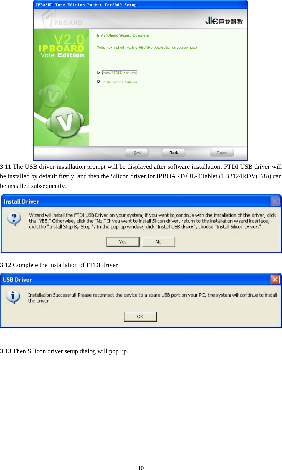  10 3.11 The USB driver installation prompt will be displayed after software installation. FTDI USB driver will be installed by default firstly; and then the Silicon driver for IPBOARD（JL-）Tablet (TB3124RDV(T/8)) can be installed subsequently.  3.12 Complete the installation of FTDI driver   3.13 Then Silicon driver setup dialog will pop up. 