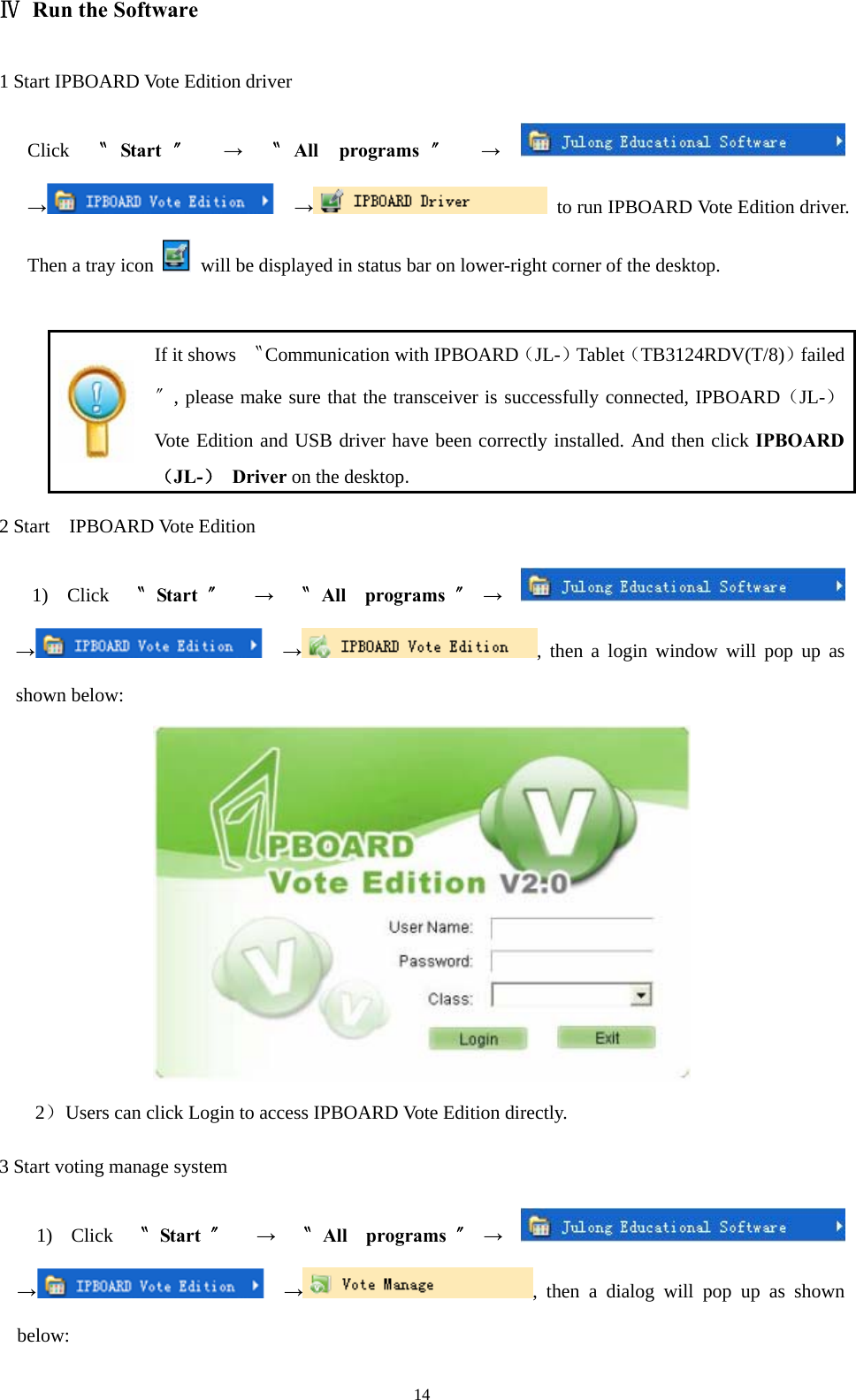  14Ⅳ  Run the Software 1 Start IPBOARD Vote Edition driver Click  〝Start 〞 → 〝All programs 〞 →  →  →  to run IPBOARD Vote Edition driver. Then a tray icon    will be displayed in status bar on lower-right corner of the desktop.   If it shows  〝Communication with IPBOARD（JL-）Tablet（TB3124RDV(T/8)）failed〞, please make sure that the transceiver is successfully connected, IPBOARD（JL-）Vote Edition and USB driver have been correctly installed. And then click IPBOARD（JL-） Driver on the desktop. 2 Start  IPBOARD Vote Edition 1) Click 〝Start 〞 → 〝All programs 〞→  →  →, then a login window will pop up as shown below:  2） Users can click Login to access IPBOARD Vote Edition directly.   3 Start voting manage system 1) Click 〝Start 〞 → 〝All programs 〞→  →  →, then a dialog will pop up as shown below: 