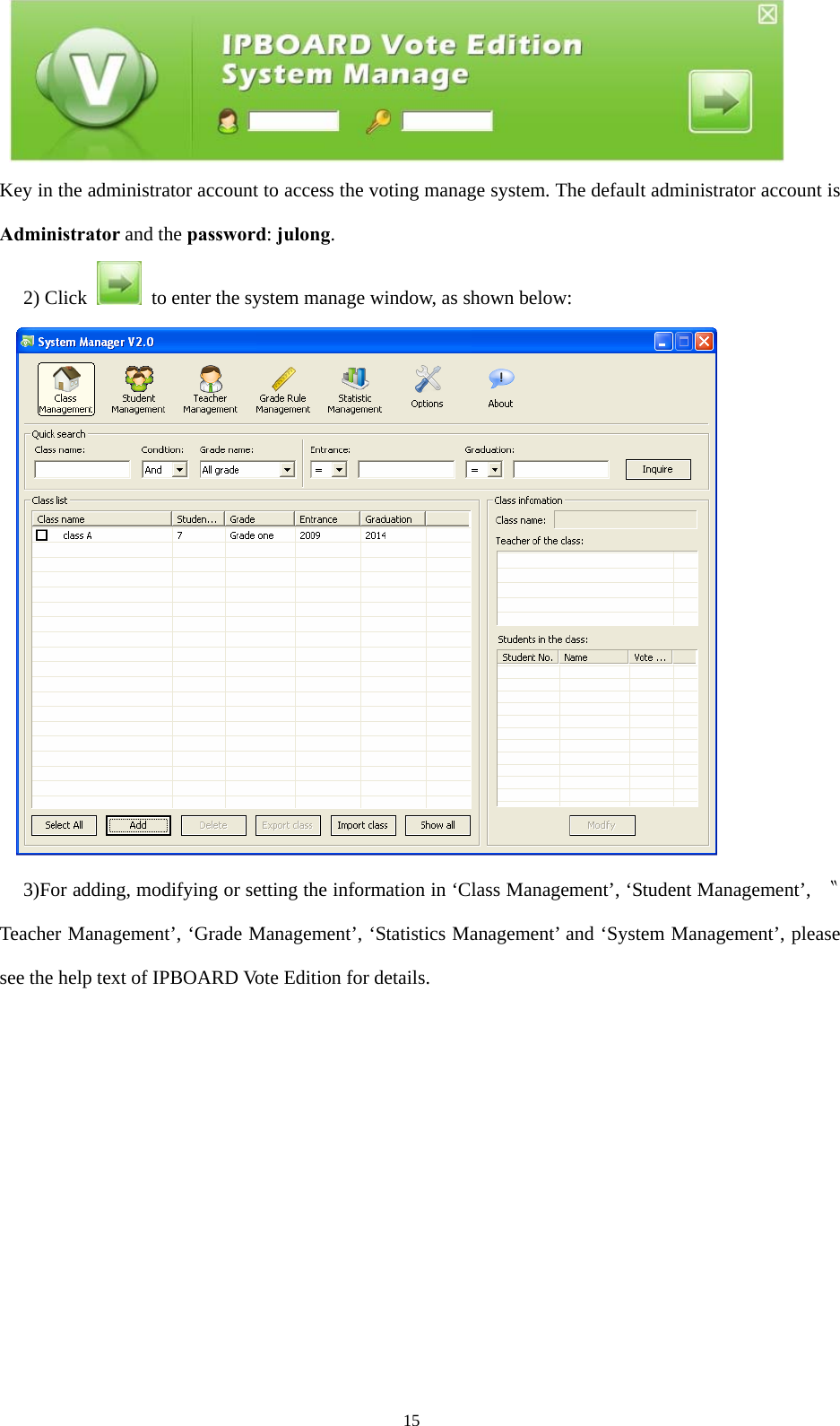  15 Key in the administrator account to access the voting manage system. The default administrator account is Administrator and the password: julong. 2) Click    to enter the system manage window, as shown below:  3)For adding, modifying or setting the information in ‘Class Management’, ‘Student Management’,  〝Teacher Management’, ‘Grade Management’, ‘Statistics Management’ and ‘System Management’, please see the help text of IPBOARD Vote Edition for details.          