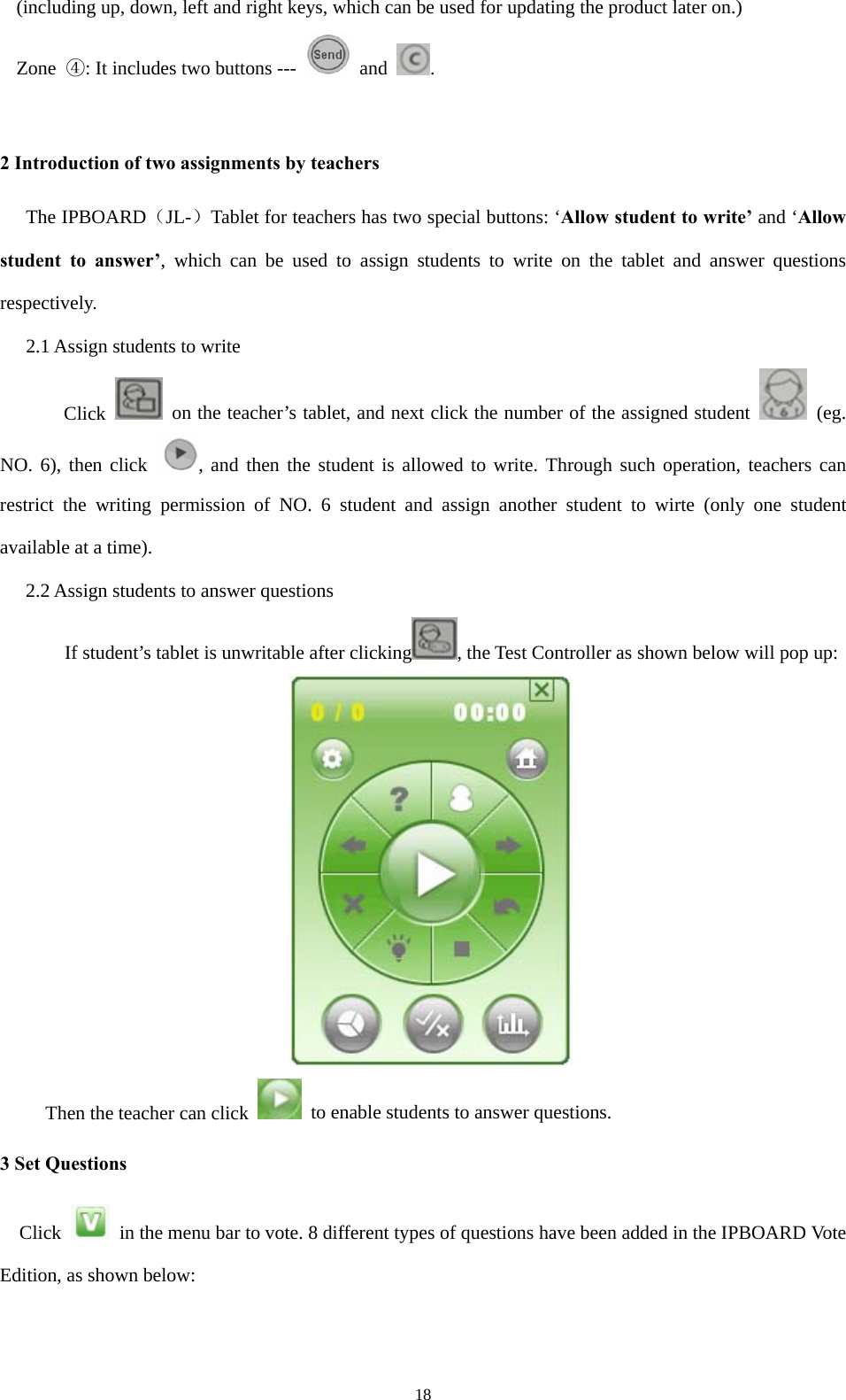  18(including up, down, left and right keys, which can be used for updating the product later on.) Zone  ④: It includes two buttons ---   and  .  2 Introduction of two assignments by teachers The IPBOARD（JL-）Tablet for teachers has two special buttons: ‘Allow student to write’ and ‘Allow student to answer’, which can be used to assign students to write on the tablet and answer questions respectively. 2.1 Assign students to write Click    on the teacher’s tablet, and next click the number of the assigned student   (eg. NO. 6), then click  , and then the student is allowed to write. Through such operation, teachers can restrict the writing permission of NO. 6 student and assign another student to wirte (only one student available at a time). 2.2 Assign students to answer questions         If student’s tablet is unwritable after clicking , the Test Controller as shown below will pop up:     Then the teacher can click    to enable students to answer questions. 3 Set Questions Click    in the menu bar to vote. 8 different types of questions have been added in the IPBOARD Vote Edition, as shown below: 