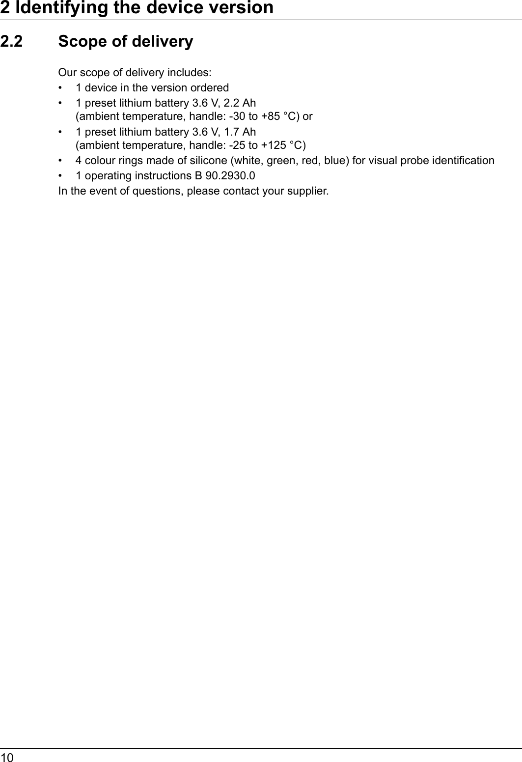 2 Identifying the device version102.2 Scope of deliveryOur scope of delivery includes:• 1 device in the version ordered• 1 preset lithium battery 3.6 V, 2.2 Ah (ambient temperature, handle: -30 to +85 °C) or• 1 preset lithium battery 3.6 V, 1.7 Ah (ambient temperature, handle: -25 to +125 °C)• 4 colour rings made of silicone (white, green, red, blue) for visual probe identification• 1 operating instructions B 90.2930.0In the event of questions, please contact your supplier.