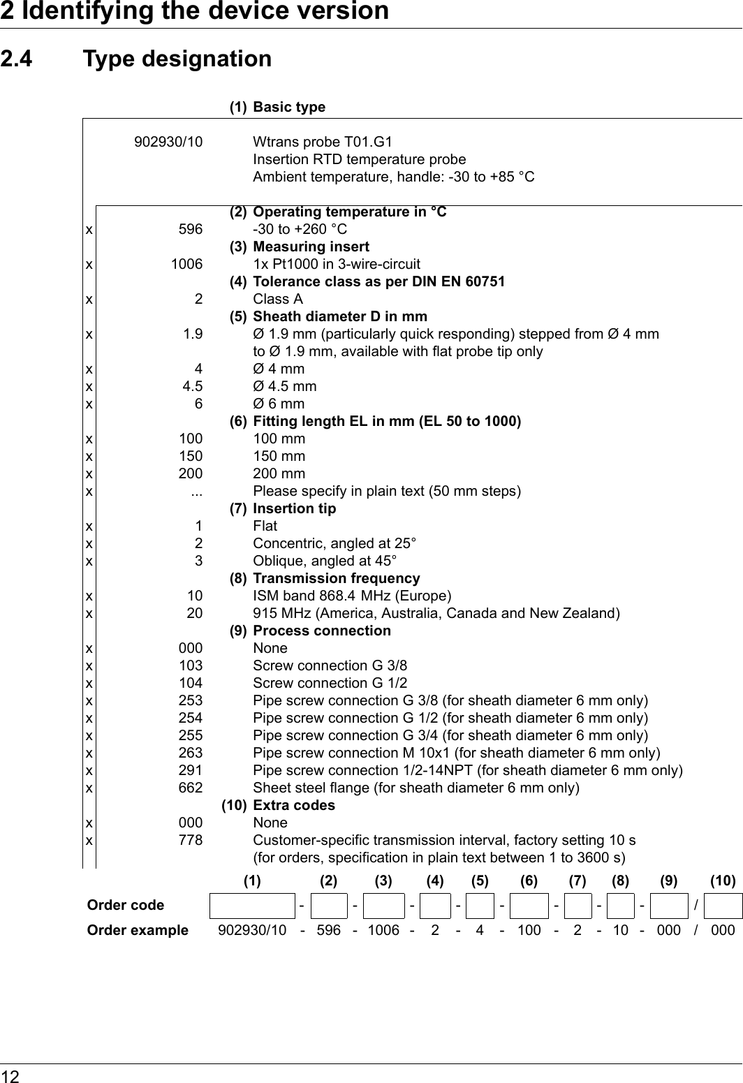 2 Identifying the device version122.4 Type designation(1) Basic type902930/10 Wtrans probe T01.G1 Insertion RTD temperature probe  Ambient temperature, handle: -30 to +85 °C (2) Operating temperature in °Cx 596 -30 to +260 °C(3) Measuring insertx 1006 1x Pt1000 in 3-wire-circuit(4) Tolerance class as per DIN EN 60751x2Class A(5) Sheath diameter D in mmx 1.9 Ø 1.9 mm (particularly quick responding) stepped from Ø 4 mm to Ø 1.9 mm, available with flat probe tip onlyx4Ø 4 mmx 4.5 Ø 4.5 mmx6Ø 6 mm(6) Fitting length EL in mm (EL 50 to 1000)x 100 100 mmx 150 150 mmx 200 200 mmx ... Please specify in plain text (50 mm steps)(7) Insertion tipx1Flatx 2 Concentric, angled at 25°x 3 Oblique, angled at 45°(8) Transmission frequencyx 10 ISM band 868.4  MHz (Europe)x 20 915 MHz (America, Australia, Canada and New Zealand)(9) Process connectionx 000 Nonex 103 Screw connection G 3/8x 104 Screw connection G 1/2x 253 Pipe screw connection G 3/8 (for sheath diameter 6 mm only)x 254 Pipe screw connection G 1/2 (for sheath diameter 6 mm only)x 255 Pipe screw connection G 3/4 (for sheath diameter 6 mm only)x 263 Pipe screw connection M 10x1 (for sheath diameter 6 mm only)x 291 Pipe screw connection 1/2-14NPT (for sheath diameter 6 mm only)x 662 Sheet steel flange (for sheath diameter 6 mm only)(10) Extra codesx 000 Nonex 778 Customer-specific transmission interval, factory setting 10 s  (for orders, specification in plain text between 1 to 3600 s)(1) (2) (3) (4) (5) (6) (7) (8) (9) (10)Order code -- ------/Order example 902930/10 - 596 - 1006 - 2 - 4 - 100 - 2 - 10 - 000 / 000
