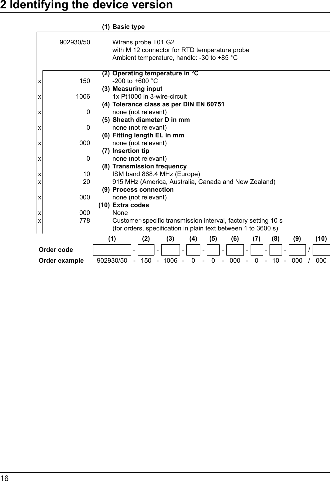 2 Identifying the device version16(1) Basic type902930/50 Wtrans probe T01.G2 with M 12 connector for RTD temperature probe Ambient temperature, handle: -30 to +85 °C (2) Operating temperature in °Cx 150 -200 to +600 °C(3) Measuring inputx 1006 1x Pt1000 in 3-wire-circuit(4) Tolerance class as per DIN EN 60751x 0 none (not relevant)(5) Sheath diameter D in mmx 0 none (not relevant)(6) Fitting length EL in mmx 000 none (not relevant)(7) Insertion tipx 0 none (not relevant)(8) Transmission frequencyx 10 ISM band 868.4 MHz (Europe)x 20 915 MHz (America, Australia, Canada and New Zealand)(9) Process connectionx 000 none (not relevant)(10) Extra codesx 000 Nonex 778 Customer-specific transmission interval, factory setting 10 s (for orders, specification in plain text between 1 to 3600 s)(1) (2) (3) (4) (5) (6) (7) (8) (9) (10)Order code -- ------/Order example 902930/50 - 150 - 1006 - 0 - 0 - 000 - 0 - 10 - 000 / 000