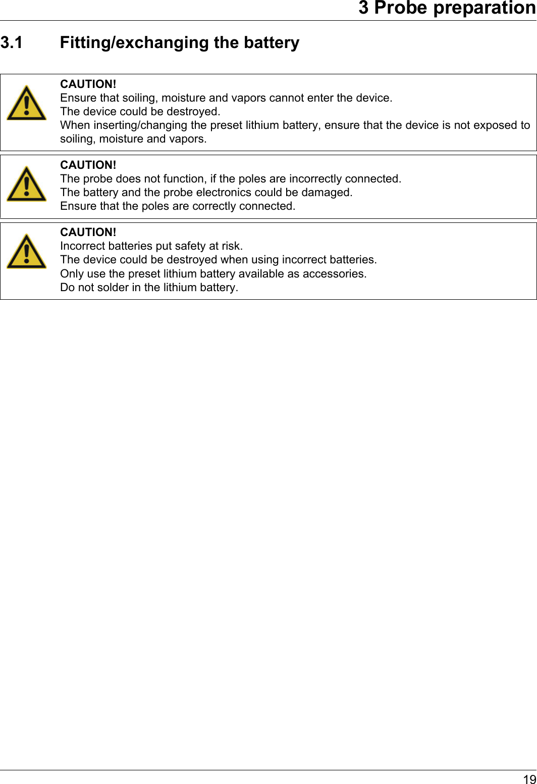 193 Probe preparation3.1 Fitting/exchanging the batteryCAUTION!Ensure that soiling, moisture and vapors cannot enter the device.The device could be destroyed.When inserting/changing the preset lithium battery, ensure that the device is not exposed to soiling, moisture and vapors.CAUTION!The probe does not function, if the poles are incorrectly connected.The battery and the probe electronics could be damaged.Ensure that the poles are correctly connected.CAUTION!Incorrect batteries put safety at risk.The device could be destroyed when using incorrect batteries.Only use the preset lithium battery available as accessories. Do not solder in the lithium battery.