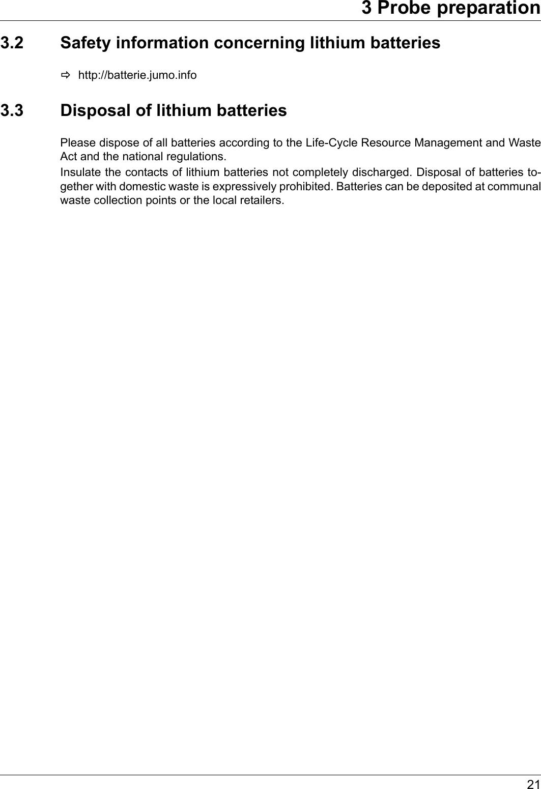 213 Probe preparation3.2 Safety information concerning lithium batterieshttp://batterie.jumo.info3.3 Disposal of lithium batteriesPlease dispose of all batteries according to the Life-Cycle Resource Management and Waste Act and the national regulations.Insulate the contacts of lithium batteries not completely discharged. Disposal of batteries to-gether with domestic waste is expressively prohibited. Batteries can be deposited at communal waste collection points or the local retailers.