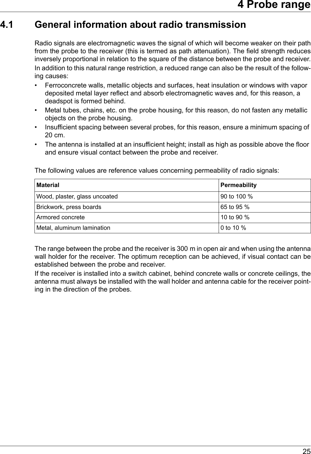 254 Probe range4.1 General information about radio transmissionRadio signals are electromagnetic waves the signal of which will become weaker on their path from the probe to the receiver (this is termed as path attenuation). The field strength reduces inversely proportional in relation to the square of the distance between the probe and receiver.In addition to this natural range restriction, a reduced range can also be the result of the follow-ing causes:• Ferroconcrete walls, metallic objects and surfaces, heat insulation or windows with vapor deposited metal layer reflect and absorb electromagnetic waves and, for this reason, a deadspot is formed behind.• Metal tubes, chains, etc. on the probe housing, for this reason, do not fasten any metallic objects on the probe housing.• Insufficient spacing between several probes, for this reason, ensure a minimum spacing of 20 cm.• The antenna is installed at an insufficient height; install as high as possible above the floor and ensure visual contact between the probe and receiver.The following values are reference values concerning permeability of radio signals:The range between the probe and the receiver is 300 m in open air and when using the antenna wall holder for the receiver. The optimum reception can be achieved, if visual contact can be established between the probe and receiver.If the receiver is installed into a switch cabinet, behind concrete walls or concrete ceilings, the antenna must always be installed with the wall holder and antenna cable for the receiver point-ing in the direction of the probes.Material PermeabilityWood, plaster, glass uncoated 90 to 100 %Brickwork, press boards 65 to 95 %Armored concrete 10 to 90 %Metal, aluminum lamination 0 to 10 %
