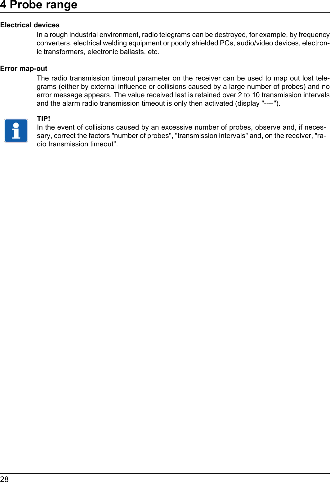 4 Probe range28Electrical devicesIn a rough industrial environment, radio telegrams can be destroyed, for example, by frequency converters, electrical welding equipment or poorly shielded PCs, audio/video devices, electron-ic transformers, electronic ballasts, etc.Error map-outThe radio transmission timeout parameter on the receiver can be used to map out lost tele-grams (either by external influence or collisions caused by a large number of probes) and no error message appears. The value received last is retained over 2 to 10 transmission intervals and the alarm radio transmission timeout is only then activated (display &quot;----&quot;).TIP!In the event of collisions caused by an excessive number of probes, observe and, if neces-sary, correct the factors &quot;number of probes&quot;, &quot;transmission intervals&quot; and, on the receiver, &quot;ra-dio transmission timeout&quot;.
