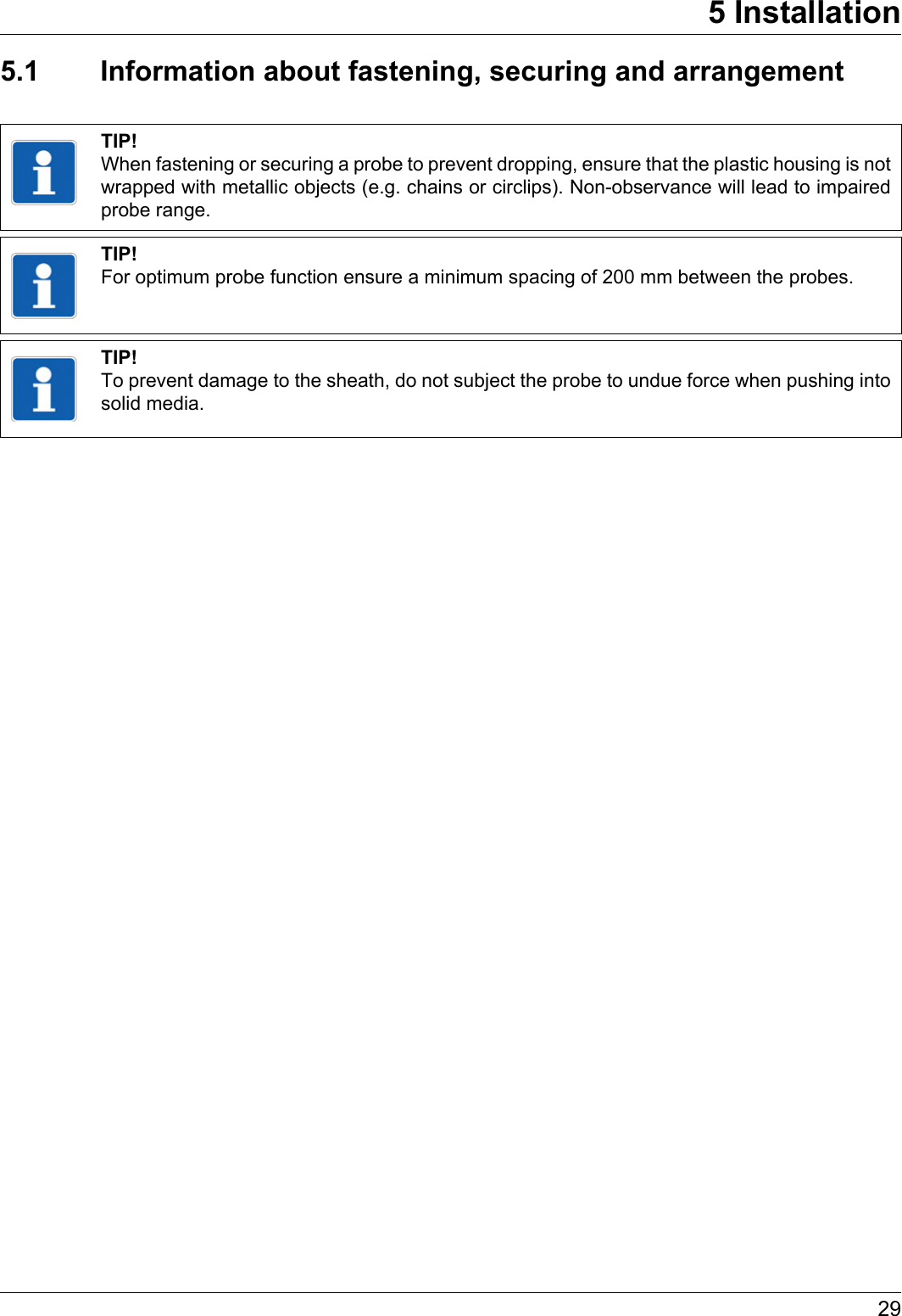 295 Installation5.1 Information about fastening, securing and arrangementTIP!When fastening or securing a probe to prevent dropping, ensure that the plastic housing is not wrapped with metallic objects (e.g. chains or circlips). Non-observance will lead to impaired probe range.TIP!For optimum probe function ensure a minimum spacing of 200 mm between the probes.TIP!To prevent damage to the sheath, do not subject the probe to undue force when pushing into solid media.