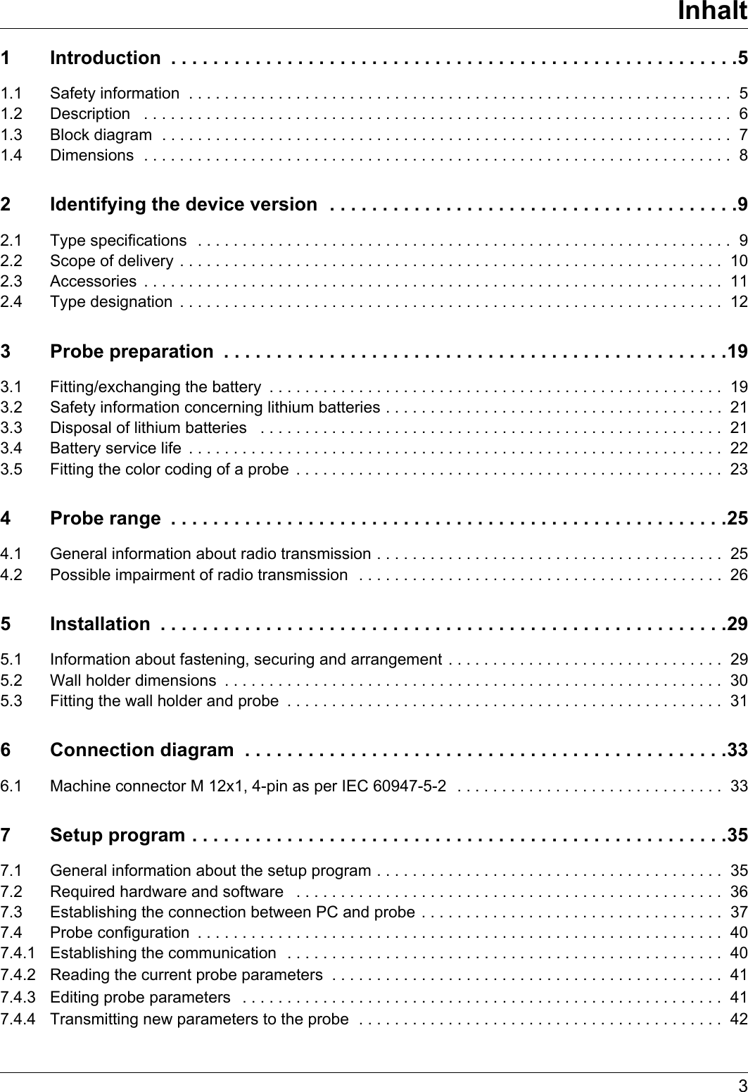 3Inhalt1 Introduction  . . . . . . . . . . . . . . . . . . . . . . . . . . . . . . . . . . . . . . . . . . . . . . . . . . . . . .51.1 Safety information  . . . . . . . . . . . . . . . . . . . . . . . . . . . . . . . . . . . . . . . . . . . . . . . . . . . . . . . . . . . . .  51.2 Description   . . . . . . . . . . . . . . . . . . . . . . . . . . . . . . . . . . . . . . . . . . . . . . . . . . . . . . . . . . . . . . . . . .  61.3 Block diagram  . . . . . . . . . . . . . . . . . . . . . . . . . . . . . . . . . . . . . . . . . . . . . . . . . . . . . . . . . . . . . . . .  71.4 Dimensions  . . . . . . . . . . . . . . . . . . . . . . . . . . . . . . . . . . . . . . . . . . . . . . . . . . . . . . . . . . . . . . . . . .  82 Identifying the device version  . . . . . . . . . . . . . . . . . . . . . . . . . . . . . . . . . . . . . . .92.1 Type specifications  . . . . . . . . . . . . . . . . . . . . . . . . . . . . . . . . . . . . . . . . . . . . . . . . . . . . . . . . . . . .  92.2 Scope of delivery . . . . . . . . . . . . . . . . . . . . . . . . . . . . . . . . . . . . . . . . . . . . . . . . . . . . . . . . . . . . .  102.3 Accessories  . . . . . . . . . . . . . . . . . . . . . . . . . . . . . . . . . . . . . . . . . . . . . . . . . . . . . . . . . . . . . . . . .  112.4 Type designation  . . . . . . . . . . . . . . . . . . . . . . . . . . . . . . . . . . . . . . . . . . . . . . . . . . . . . . . . . . . . .  123 Probe preparation  . . . . . . . . . . . . . . . . . . . . . . . . . . . . . . . . . . . . . . . . . . . . . . . .193.1 Fitting/exchanging the battery  . . . . . . . . . . . . . . . . . . . . . . . . . . . . . . . . . . . . . . . . . . . . . . . . . . .  193.2 Safety information concerning lithium batteries . . . . . . . . . . . . . . . . . . . . . . . . . . . . . . . . . . . . . .  213.3 Disposal of lithium batteries   . . . . . . . . . . . . . . . . . . . . . . . . . . . . . . . . . . . . . . . . . . . . . . . . . . . .  213.4 Battery service life  . . . . . . . . . . . . . . . . . . . . . . . . . . . . . . . . . . . . . . . . . . . . . . . . . . . . . . . . . . . .  223.5 Fitting the color coding of a probe  . . . . . . . . . . . . . . . . . . . . . . . . . . . . . . . . . . . . . . . . . . . . . . . .  234 Probe range  . . . . . . . . . . . . . . . . . . . . . . . . . . . . . . . . . . . . . . . . . . . . . . . . . . . . .254.1 General information about radio transmission . . . . . . . . . . . . . . . . . . . . . . . . . . . . . . . . . . . . . . .  254.2 Possible impairment of radio transmission  . . . . . . . . . . . . . . . . . . . . . . . . . . . . . . . . . . . . . . . . . 265 Installation  . . . . . . . . . . . . . . . . . . . . . . . . . . . . . . . . . . . . . . . . . . . . . . . . . . . . . .295.1 Information about fastening, securing and arrangement . . . . . . . . . . . . . . . . . . . . . . . . . . . . . . .  295.2 Wall holder dimensions  . . . . . . . . . . . . . . . . . . . . . . . . . . . . . . . . . . . . . . . . . . . . . . . . . . . . . . . .  305.3 Fitting the wall holder and probe  . . . . . . . . . . . . . . . . . . . . . . . . . . . . . . . . . . . . . . . . . . . . . . . . .  316 Connection diagram  . . . . . . . . . . . . . . . . . . . . . . . . . . . . . . . . . . . . . . . . . . . . . .336.1 Machine connector M 12x1, 4-pin as per IEC 60947-5-2  . . . . . . . . . . . . . . . . . . . . . . . . . . . . . .  337 Setup program . . . . . . . . . . . . . . . . . . . . . . . . . . . . . . . . . . . . . . . . . . . . . . . . . . .357.1 General information about the setup program . . . . . . . . . . . . . . . . . . . . . . . . . . . . . . . . . . . . . . .  357.2 Required hardware and software   . . . . . . . . . . . . . . . . . . . . . . . . . . . . . . . . . . . . . . . . . . . . . . . .  367.3 Establishing the connection between PC and probe . . . . . . . . . . . . . . . . . . . . . . . . . . . . . . . . . .  377.4 Probe configuration  . . . . . . . . . . . . . . . . . . . . . . . . . . . . . . . . . . . . . . . . . . . . . . . . . . . . . . . . . . .  407.4.1 Establishing the communication  . . . . . . . . . . . . . . . . . . . . . . . . . . . . . . . . . . . . . . . . . . . . . . . . .  407.4.2 Reading the current probe parameters  . . . . . . . . . . . . . . . . . . . . . . . . . . . . . . . . . . . . . . . . . . . .  417.4.3 Editing probe parameters   . . . . . . . . . . . . . . . . . . . . . . . . . . . . . . . . . . . . . . . . . . . . . . . . . . . . . .  417.4.4 Transmitting new parameters to the probe  . . . . . . . . . . . . . . . . . . . . . . . . . . . . . . . . . . . . . . . . . 42