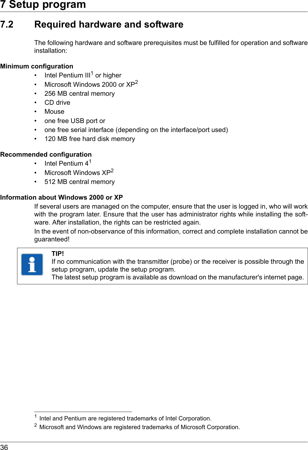 7 Setup program367.2 Required hardware and softwareThe following hardware and software prerequisites must be fulfilled for operation and software installation:Minimum configuration• Intel Pentium III1 or higher• Microsoft Windows 2000 or XP2• 256 MB central memory• CD drive• Mouse• one free USB port or• one free serial interface (depending on the interface/port used)• 120 MB free hard disk memoryRecommended configuration• Intel Pentium 41• Microsoft Windows XP2• 512 MB central memoryInformation about Windows 2000 or XPIf several users are managed on the computer, ensure that the user is logged in, who will work with the program later. Ensure that the user has administrator rights while installing the soft-ware. After installation, the rights can be restricted again.In the event of non-observance of this information, correct and complete installation cannot be guaranteed!1Intel and Pentium are registered trademarks of Intel Corporation.2Microsoft and Windows are registered trademarks of Microsoft Corporation.TIP!If no communication with the transmitter (probe) or the receiver is possible through the setup program, update the setup program. The latest setup program is available as download on the manufacturer&apos;s internet page.