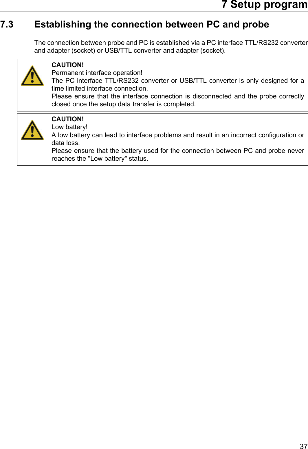 377 Setup program7.3 Establishing the connection between PC and probeThe connection between probe and PC is established via a PC interface TTL/RS232 converter and adapter (socket) or USB/TTL converter and adapter (socket).CAUTION!Permanent interface operation!The PC interface TTL/RS232 converter or USB/TTL converter is only designed for a time limited interface connection.Please ensure that the interface connection is disconnected and the probe correctly closed once the setup data transfer is completed.CAUTION!Low battery!A low battery can lead to interface problems and result in an incorrect configuration or data loss.Please ensure that the battery used for the connection between PC and probe never reaches the &quot;Low battery&quot; status.