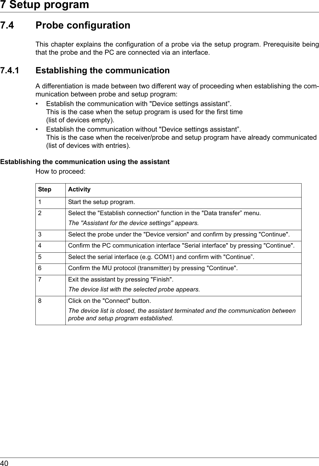 7 Setup program407.4 Probe configurationThis chapter explains the configuration of a probe via the setup program. Prerequisite being that the probe and the PC are connected via an interface.7.4.1 Establishing the communicationA differentiation is made between two different way of proceeding when establishing the com-munication between probe and setup program:• Establish the communication with &quot;Device settings assistant”. This is the case when the setup program is used for the first time (list of devices empty).• Establish the communication without &quot;Device settings assistant”. This is the case when the receiver/probe and setup program have already communicated (list of devices with entries).Establishing the communication using the assistantHow to proceed:Step Activity1 Start the setup program.2 Select the &quot;Establish connection&quot; function in the &quot;Data transfer” menu.The &quot;Assistant for the device settings&quot; appears.3 Select the probe under the &quot;Device version&quot; and confirm by pressing &quot;Continue&quot;.4 Confirm the PC communication interface &quot;Serial interface&quot; by pressing &quot;Continue&quot;.5 Select the serial interface (e.g. COM1) and confirm with &quot;Continue”.6 Confirm the MU protocol (transmitter) by pressing &quot;Continue&quot;.7 Exit the assistant by pressing &quot;Finish&quot;.The device list with the selected probe appears.8 Click on the &quot;Connect&quot; button.The device list is closed, the assistant terminated and the communication between probe and setup program established.