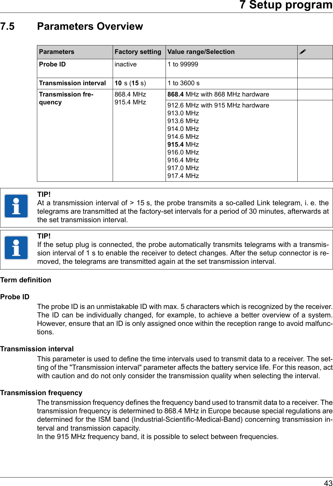 437 Setup program7.5 Parameters OverviewTerm definitionProbe IDThe probe ID is an unmistakable ID with max. 5 characters which is recognized by the receiver. The ID can be individually changed, for example, to achieve a better overview of a system. However, ensure that an ID is only assigned once within the reception range to avoid malfunc-tions.Transmission intervalThis parameter is used to define the time intervals used to transmit data to a receiver. The set-ting of the &quot;Transmission interval&quot; parameter affects the battery service life. For this reason, act with caution and do not only consider the transmission quality when selecting the interval.Transmission frequencyThe transmission frequency defines the frequency band used to transmit data to a receiver. The transmission frequency is determined to 868.4 MHz in Europe because special regulations are determined for the ISM band (Industrial-Scientific-Medical-Band) concerning transmission in-terval and transmission capacity. In the 915 MHz frequency band, it is possible to select between frequencies.Parameters Factory setting Value range/Selection Probe ID inactive 1 to 99999Transmission interval 10   s  (15 s) 1 to 3600 sTransmission fre-quency868.4 MHz 915.4 MHz868.4 MHz with 868 MHz hardware912.6 MHz with 915 MHz hardware 913.0 MHz 913.6 MHz 914.0 MHz 914.6 MHz 915.4 MHz 916.0 MHz 916.4 MHz 917.0 MHz 917.4 MHzTIP!At a transmission interval of &gt; 15 s, the probe transmits a so-called Link telegram, i. e. the telegrams are transmitted at the factory-set intervals for a period of 30 minutes, afterwards at the set transmission interval.TIP!If the setup plug is connected, the probe automatically transmits telegrams with a transmis-sion interval of 1 s to enable the receiver to detect changes. After the setup connector is re-moved, the telegrams are transmitted again at the set transmission interval.