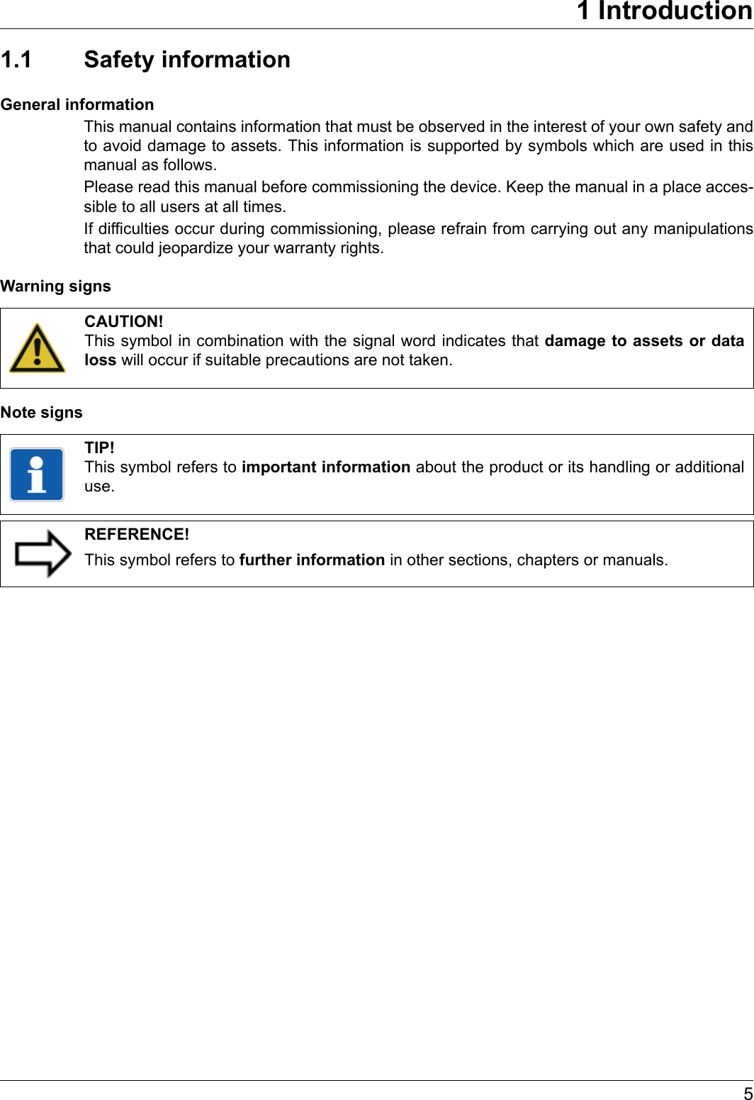 51 Introduction1.1 Safety informationGeneral informationThis manual contains information that must be observed in the interest of your own safety and to avoid damage to assets. This information is supported by symbols which are used in this manual as follows.Please read this manual before commissioning the device. Keep the manual in a place acces-sible to all users at all times.If difficulties occur during commissioning, please refrain from carrying out any manipulations that could jeopardize your warranty rights.Warning signsNote signsCAUTION!This symbol in combination with the signal word indicates that damage to assets or data loss will occur if suitable precautions are not taken.TIP!This symbol refers to important information about the product or its handling or additional use.REFERENCE!This symbol refers to further information in other sections, chapters or manuals.