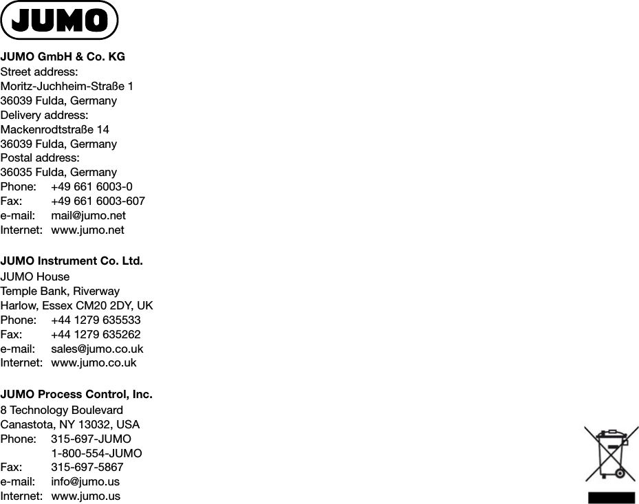 JUMO GmbH &amp; Co. KGStreet address:Moritz-Juchheim-Straße 136039 Fulda, GermanyDelivery address:Mackenrodtstraße 1436039 Fulda, GermanyPostal address:36035 Fulda, GermanyPhone: +49 661 6003-0Fax: +49 661 6003-607e-mail: mail@jumo.netInternet: www.jumo.netJUMO Instrument Co. Ltd.JUMO HouseTemple Bank, RiverwayHarlow, Essex CM20 2DY, UKPhone: +44 1279 635533Fax: +44 1279 635262e-mail: sales@jumo.co.ukInternet: www.jumo.co.ukJUMO Process Control, Inc.8 Technology BoulevardCanastota, NY 13032, USAPhone: 315-697-JUMO1-800-554-JUMOFax: 315-697-5867e-mail: info@jumo.usInternet: www.jumo.us