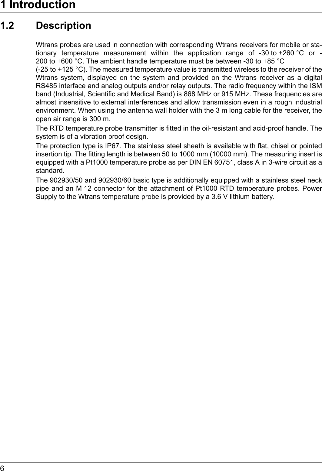1 Introduction61.2 DescriptionWtrans probes are used in connection with corresponding Wtrans receivers for mobile or sta-tionary temperature measurement within the application range of -30 to +260 °C or -200 to +600 °C. The ambient handle temperature must be between -30 to +85 °C (-25 to +125 °C). The measured temperature value is transmitted wireless to the receiver of the Wtrans system, displayed on the system and provided on the Wtrans receiver as a digital RS485 interface and analog outputs and/or relay outputs. The radio frequency within the ISM band (Industrial, Scientific and Medical Band) is 868 MHz or 915 MHz. These frequencies are almost insensitive to external interferences and allow transmission even in a rough industrial environment. When using the antenna wall holder with the 3 m long cable for the receiver, the open air range is 300 m.The RTD temperature probe transmitter is fitted in the oil-resistant and acid-proof handle. The system is of a vibration proof design.The protection type is IP67. The stainless steel sheath is available with flat, chisel or pointed insertion tip. The fitting length is between 50 to 1000 mm (10000 mm). The measuring insert is equipped with a Pt1000 temperature probe as per DIN EN 60751, class A in 3-wire circuit as a standard.The 902930/50 and 902930/60 basic type is additionally equipped with a stainless steel neck pipe and an M 12 connector for the attachment of Pt1000 RTD temperature probes. Power Supply to the Wtrans temperature probe is provided by a 3.6 V lithium battery.