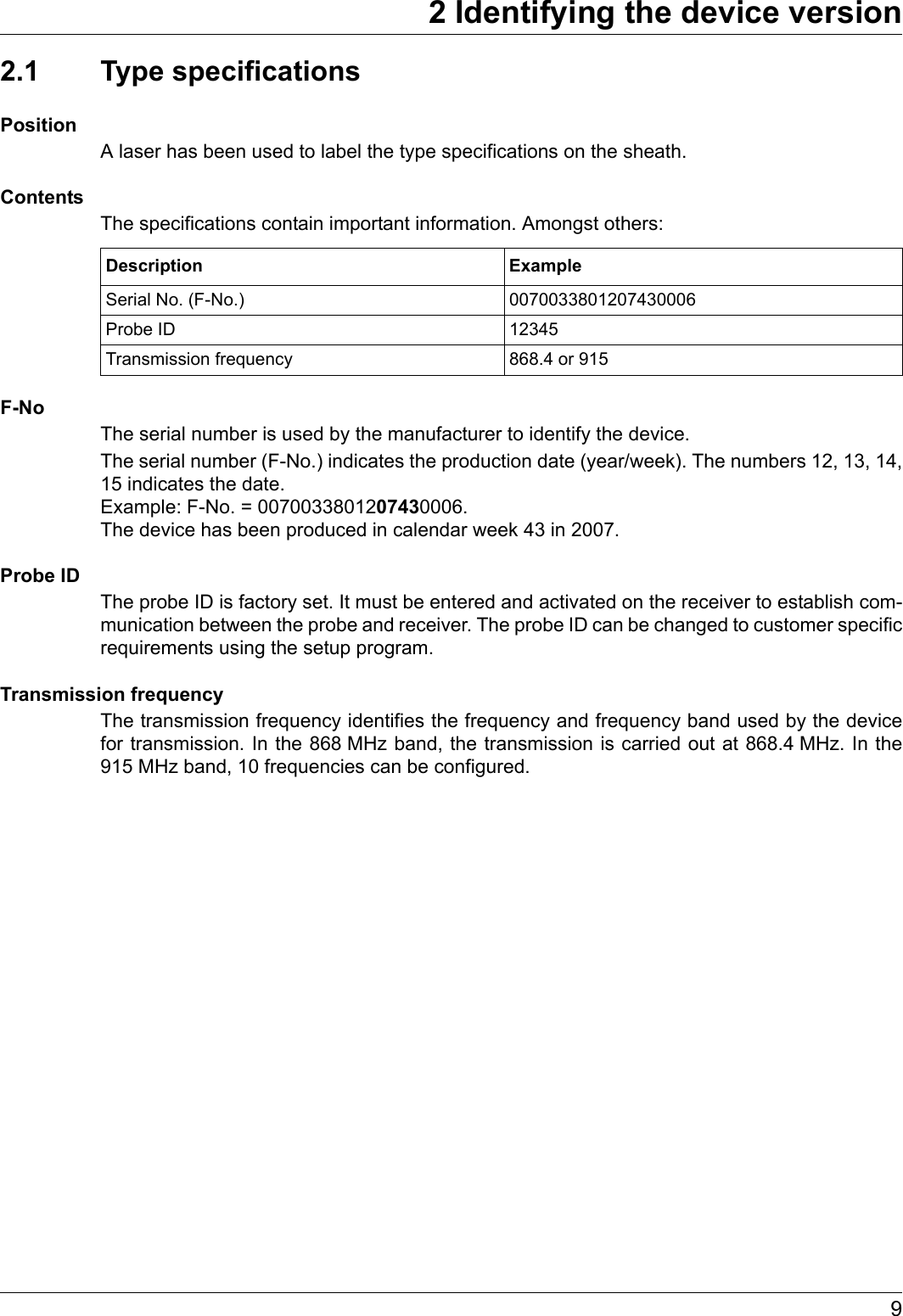 92 Identifying the device version2.1 Type specificationsPositionA laser has been used to label the type specifications on the sheath.ContentsThe specifications contain important information. Amongst others:F-NoThe serial number is used by the manufacturer to identify the device. The serial number (F-No.) indicates the production date (year/week). The numbers 12, 13, 14, 15 indicates the date. Example: F-No. = 0070033801207430006. The device has been produced in calendar week 43 in 2007.Probe IDThe probe ID is factory set. It must be entered and activated on the receiver to establish com-munication between the probe and receiver. The probe ID can be changed to customer specific requirements using the setup program.Transmission frequencyThe transmission frequency identifies the frequency and frequency band used by the device for transmission. In the 868 MHz band, the transmission is carried out at 868.4 MHz. In the 915 MHz band, 10 frequencies can be configured.Description ExampleSerial No. (F-No.) 0070033801207430006Probe ID 12345Transmission frequency 868.4 or 915