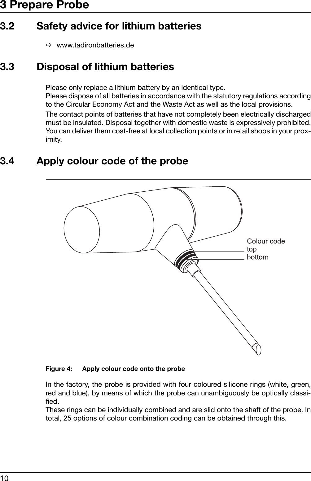 3 Prepare Probe103.2 Safety advice for lithium batteriesÖwww.tadironbatteries.de3.3 Disposal of lithium batteriesPlease only replace a lithium battery by an identical type. Please dispose of all batteries in accordance with the statutory regulations accordingto the Circular Economy Act and the Waste Act as well as the local provisions. The contact points of batteries that have not completely been electrically dischargedmust be insulated. Disposal together with domestic waste is expressively prohibited.You can deliver them cost-free at local collection points or in retail shops in your prox-imity. 3.4 Apply colour code of the probeFigure 4: Apply colour code onto the probeIn the factory, the probe is provided with four coloured silicone rings (white, green,red and blue), by means of which the probe can unambiguously be optically classi-fied. These rings can be individually combined and are slid onto the shaft of the probe. Intotal, 25 options of colour combination coding can be obtained through this. 